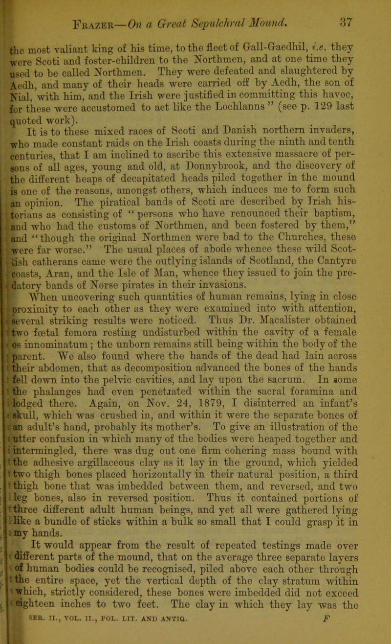 the most valiant king of his time, to the fleet of Gall-Gaedhil, i.e. they were Scoti and foster-children to the Northmen, and at one time they used to be called Northmen. They were defeated and slaughtered by Aedh, and many of their heads were carried off by Aedh, the son of Nial, with him, and the Irish were justified in committing this havoc, for these were accustomed to act like the Lochlanns ” (see p. 129 last quoted work). It is to these mixed races of Scoti and Danish northern invaders, who made constant raids on the Irish coasts during the ninth and tenth centuries, that I am inclined to ascribe this extensive massacre of per- sons of all ages, young and old, at Donnybrook, and the discovery of the different heaps of decapitated heads piled together in the mound is one of the reasons, amongst others, which induces me to form such an opinion. The piratical bands of Scoti are described by Irish his- ; torians as consisting of “ persons who have renounced their baptism, ] and who had the customs of Northmen, and been fostered by them,” i and “ though the original Northmen were bad to the Churches, these were far worse.” The usual places of abode whence these wild Scot- (tish catherans came were the outlying islands of Scotland, the Cantyre ijfeoasts, Aran, and the Isle of Man, whence they issued to join the pre- fdatory bands of Norse pirates in their invasions. VSTien uncovering such quantities of human remains, lying in close proximity to each other as they were examined into with attention, t several striking results were noticed. Thus Dr. Macalister obtained Uwo foetal femora resting undisturbed within the cavity of a female os innominatum; the unborn remains still being within the body of the parent. We also found where the hands of the dead had lain across 1 their abdomen, that as decomposition advanced the bones of the hands ! fell down into the pelvic cavities, and lay upon the sacrum. In some l the phalanges had even penetaated within the sacral foramina and lodged there. Again, on Nov. 24, 1879, I disinterred an infant’s (SAull, which was crushed in, and within it were the separate bones of an adult’s hand, probably its mother’s. To give an illustration of the t utter confusion in which many of the bodies were heaped together and i intermingled, there was dug out one firm cohering mass bound with ; the adhesive argillaceous clay as it lay in the ground, which yielded t two thigh bones placed horizontally in their natural position, a third ' thigh bone that was imbedded between them, and reversed, and two leg bones, also in reversed position. Thus it contained portions of t three different adult human beings, and yet all were gathered lying 1 like a bundle of sticks within a bulk so small that I could grasp it in i my hands. It would appear from the result of repeated testings made over t different parts of the mound, that on the average three separate layers £ of human bodies could be recognised, piled above each other through ! the entire space, yet the vertical depth of the clay stratum within which, strictly considered, these bones were imbedded did not exceed eighteen inches to two feet. The clay in which they lay was the SEE. II., VOL. II., POL. LIT. AND ANTIU. F