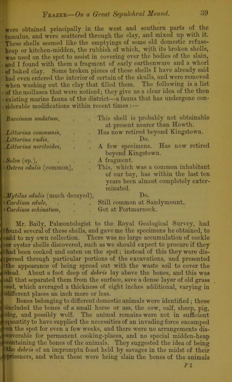 were obtained principally in the west and southern parts of the • tumulus, and were scattered through the clay, and mixed up with it. ' These shells seemed like the emptyings of some old domestic refuse- heap or kitchen-midden, the rubbish of which, with its broken shells, was used on the spot to assist in covering over the bodies of the slain, ; and I found with them a fragment of early earthenware and a whorl , of baked clay. Some broken pieces of these shells I have already said had even entered the interior of certain of the skulls, and were removed when washing out the clay that filled them. The following is a list I of themollusca that were noticed; they give us a clear idea of the then I existing marine fauna of the district—a fauna that has undergone con- ■ siderable modifications within recent times :— Buccinum undatum, . Littorina communis, . Littorina rudis, . Littorina neritoides, tSolcn (sp.), »Ostrea edulis (common). , Mytilus edulis (much decayed), t Cardium edule, I Cardium echinatum. This shell is probably not obtainable at present nearer than Howth. Has now retired beyond Kingstown. Do. A few specimens. Has now retired beyond Kingstown. A fragment. This, which was a common inhabitant of our bay, has within the last ten years been almost completely exter- minated. Do. Still common at Sandymount. Got at Portmarnock. Mr. Baily, Paleontologist to the Royal Geological Survey, had f found several of these shells, and gave me the specimens he obtained, to «add to my own collection. There was no large accumulation of cockle tor oyster shells discovered, such as we should expect to procure if they lhad been cooked and eaten on the spot; instead of this they were dis- fpersed through particular portions of the excavations, and presented tthe appearance of being spread out with the waste soil to cover the Idead. About a foot deep of debris lay above the bones, and this was &all that separated them from the surface, save a dense layer of old grass ssod, which averaged a thickness of eight inches additional, varying in •idifferent places an inch more or less. Bones belonging to different domestic animals were identified; these mncluded the bones of a small horse or ass, the cow, calf, sheep, pig, .dog, and possibly wolf. The animal remains were not in sufficient ■ quantity to have supplied the necessities of an invading force encamped ' on the spot for even a few weeks, and there were no arrangements dis- 'coverable for permanent cooking-places, and no special midden-heap 'Containing the bones of the animals. They suggested the idea of being iithe debris of an impromptu feast held by savages in the midst of their H! prisoners, and when these were being slain the bones of the animals ' ’ F2