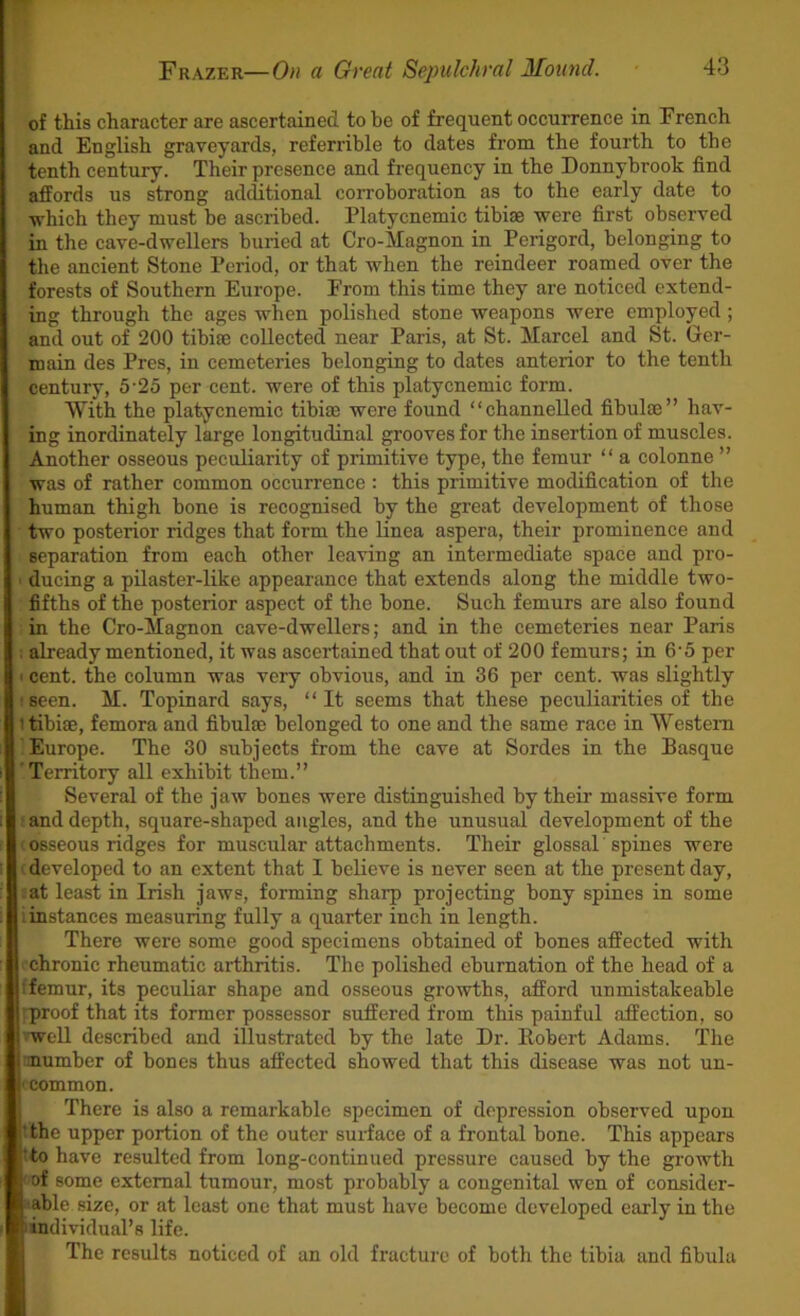 of this character are ascertained to he of frequent occurrence in French and English graveyards, referrihle to dates from the fourth to the tenth century. Their presence and frequency in the Donnyhrook find affords us strong additional corroboration as to the early date to ■which they must he ascribed. Platycnemic tibiae were first observed in the cave-dwellers buried at Cro-Magnon in Perigord, belonging to the ancient Stone Period, or that when the reindeer roamed over the forests of Southern Europe. From this time they are noticed extend- ing through the ages when polished stone weapons were employed ; and out of 200 tibiae collected near Paris, at St. Marcel and St. Ger- main des Pres, in cemeteries belonging to dates anterior to the tenth century, 5‘25 per cent, were of this platycnemic form. With the platycnemic tibiae were found “channelled fibulae” hav- ing inordinately large longitudinal grooves for the insertion of muscles. Another osseous peculiarity of primitive type, the femur “ a colonne ” was of rather common occurrence : this primitive modification of the human thigh bone is recognised by the great development of those two posterior ridges that form the linea aspera, their prominence and separation from each other leaving an intermediate space and pro- ' ducing a pilaster-like appearance that extends along the middle two- fifths of the posterior aspect of the hone. Such femurs are also found in the Cro-Magnon cave-dwellers; and in the cemeteries near Paris : already mentioned, it was ascertained that out of 200 femurs; in 6‘5 per • cent, the column was very obvious, and in 36 per cent, was slightly ! seen. M. Topinard says, “ It seems that these peculiarities of the 1 tibiae, femora and fibulae belonged to one and the same race in Western Europe. The 30 subjects from the cave at Sordes in the Basque Territory all exhibit them.” Several of the jaw bones were distinguished by their massive form and depth, square-shaped angles, and the unusual development of the osseous ridges for muscular attachments. Their glossal spines were i developed to an extent that I believe is never seen at the present day, at least in Irish jaws, forming sharp projecting bony spines in some [instances measuring fully a quarter inch in length. There were some good specimens obtained of bones affected with chronic rheumatic arthritis. The polished eburnation of the head of a [femur, its peculiar shape and osseous growths, afford unmistakeable ■proof that its former possessor suffered from this painful affection, so well described and illustrated by the late Dr. Eobert Adams. The •mumher of bones thus affected showed that this disease was not un- ' common. There is also a remarkable specimen of depression observed upon the upper portion of the outer surface of a frontal bone. This appears to have resulted from long-continued pressure caused by the growth of some external tumour, most probably a congenital wen of consider- able size, or at least one that must have become developed early in the individual’s life. The results noticed of an old fracture of both the tibia and fibula