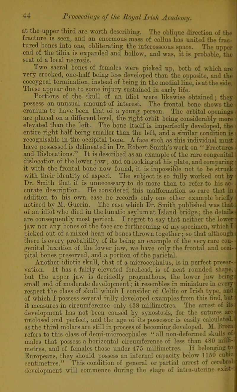 at tlie upper third are worth describing. The oblique direction of the fracture is seen, and an enormous mass of callus has united the frac- tured bones into one, obliterating the interosseous space. The upper end of the tibia is expanded and hollow, and was, it is probable, the seat of a local necrosis. Two sacral hones of females were picked up, both of which are very crooked, one-half being less developed than the opposite, and the j coccygeal termination, instead of being in the medial line, is at the side, j These appear due to some injury sustained in early life. ' Portions of the skull of an idiot were likewise obtained; they possess an unusual amount of interest. The frontal hone shows the cranium to have been that of a young person. The orbital openings are placed on a different level, the right orbit being considerably more elevated than the left. The hone itself is imperfectly developed, the entire right half being smaller than the left, and a similar condition is recognisable in the occipital hone. A face such as this individual must have possessed is delineated in Dr. Eohert Smith’s work on “Fractures and Dislocations.” It is described as an example of the rare congenital dislocation of the lower jaw; and on looking at his plate, and comparing it -with the frontal hone now found, it is impossible not to he struck with their identity of aspect. The subject is so fully worked out by Dr. Smith that it is unnecessary to do more than to refer to his ac- curate description. He considered this malformation so rare that in addition to his own case he records only one other example briefly noticed by M. Griierin. The case which Dr. Smith published was that of an idiot who died in the lunatic asylum at Island-bridge; the details- are consequently most perfect. I regret to say that neither the lower ■ jaw nor any bones of the face are forthcoming of my specimen, which I picked out of a mixed heap of bones thrown together; so that although there is every probability of its being an example of the very rare con- genital luxation of the lower jaw, we have only the frontal and occi- pital bones preserved, and a portion of the parietal. Another idiotic skull, that of a microcephalus, is in perfect preser- vation. It has a fairly elevated forehead, is of neat rounded shape, but the upper jaw is decidedly prognathous, the lower jaw being, small and of moderate development; it resembles in miniature in every respect the class of skull which I cousidcr of Celtic or Irish type, and of which I possess several fully developed examples from this find, but it measures in circumference only 438 millimetres. The arrest of its development has not been caused by synostosis, for the suture.s are unclosed and perfect, and the age of its possessor is easily calculated, as the third molars are still iu process of becomiug developed, it. Broca refers to this class of dcmi-microcephales “ all non-deformed skulls of males that possess a horizontal circumference of less than 480 railh- metres, and of females those under 475 millimetres. If belonging to Europeans, they should possess an internal capacity below 1150 cubic centimetres.” This condition of general or partial arrest of cerebral development will commence during the stage of iutra-uterinc exist-
