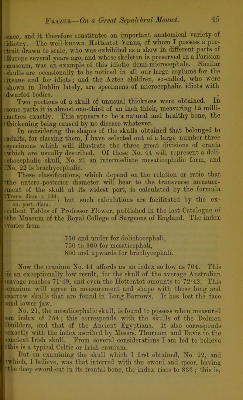 I ence, and it therefore constitutes an important anatomical variety of iidiotcy. The -well-known Hottentot Venus, of whom I possess a por- t trait drawn to scale, who was exhibited as a show in different parts of i Europe several years ago, and whose skeleton is preserved in a Parisian I museum, was an example of this idiotic demi-microcephale. Similar : skulls are occasionally to be noticed in all our large asylums for the iinsane and for idiots; and the Aztec children, so-called, who were • shown in Dublin lately, are specimens of microcephalic idiots with . dwarfed bodies. Two portions of a skull of unusual thickness were obtained. In •some parts it is almost one-third of an inch thick, measuring 15 milli- 1 metres exactly. This appears to be a natural and healthy bone, the t thickening being caused by no disease whatever. In considering the shapes of the skulls obtained that belonged to ! adults, for classing them, I have selected out of a large number three •specimens which wiU illustrate the three great divisions of crania 1 which are usually described. Of these No. 44 will represent a doli- (chocephalic skull, No. 21 an intermediate mesaticephalic foim, and ;No. 22 is brachycephalic. These classifications, which depend on the relation or ratio that tthe antero-posterior diameter will bear to the transverse measure- iment of the skull at its widest part, is calculated by the formula 1Tnin.s. diatn x 100. Calculations are facilitated by the ex- an. post. diam. . cellent Tables of Professor Flower, published in the last Catalogue of tthe Huseum of the Eoyal College of Surgeons of England. The index 'varies from 750 and under for dolichocephali, 750 to 800 for mesaticephali, 800 and upwards for brachycephali. Now the cranium No. 44 affords us an index so low as 704. This lis an exceptionally low result, for the skull of the average Australian •savage reaches 71‘49, and even the Hottentot amounts to 72-42. This •rcranium will agree in measurement and shape -with those long and marrow skulls that are found in Long Barrows. It has lost the face iand lower jaw. No. 21, the mesaticephalic skull, is found to possess when measured lan index of 754 ; this corresponds with the skulls of the Dolmen builders, and that of the Ancient Egyptians. It also corresponds ;exactly -with the index ascribed by Messrs. Thumam and Davis to the lancient Irish skull. From several considerations I am led to believe •this is a typical Celtic or Irish cranium. But on examining the skull which I first obtained. No. 22, and ' which, I believe, was that interred with the sword and spear, having the deep sword-cut in its frontal bone, the index rises to 833 ; this is.