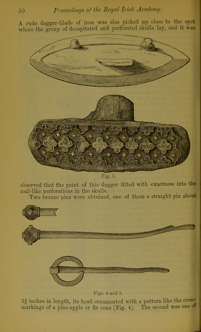 A rude dagger-blade of iron was also picked up close to the siwt where the group of decapitated and perforated skulls lay, and it was Fig. 3. observed that the point of this dagger fitted with exactness into the nail-Hke perforations in the skulls. Two bronze pins were obtained, one of them a straight pin about Figs. 4 and 5. 3|- inches in length, its head ornamented with a pattern like the cross- markings of a pine-apple or fir cone (Fig. 4). The second was one of