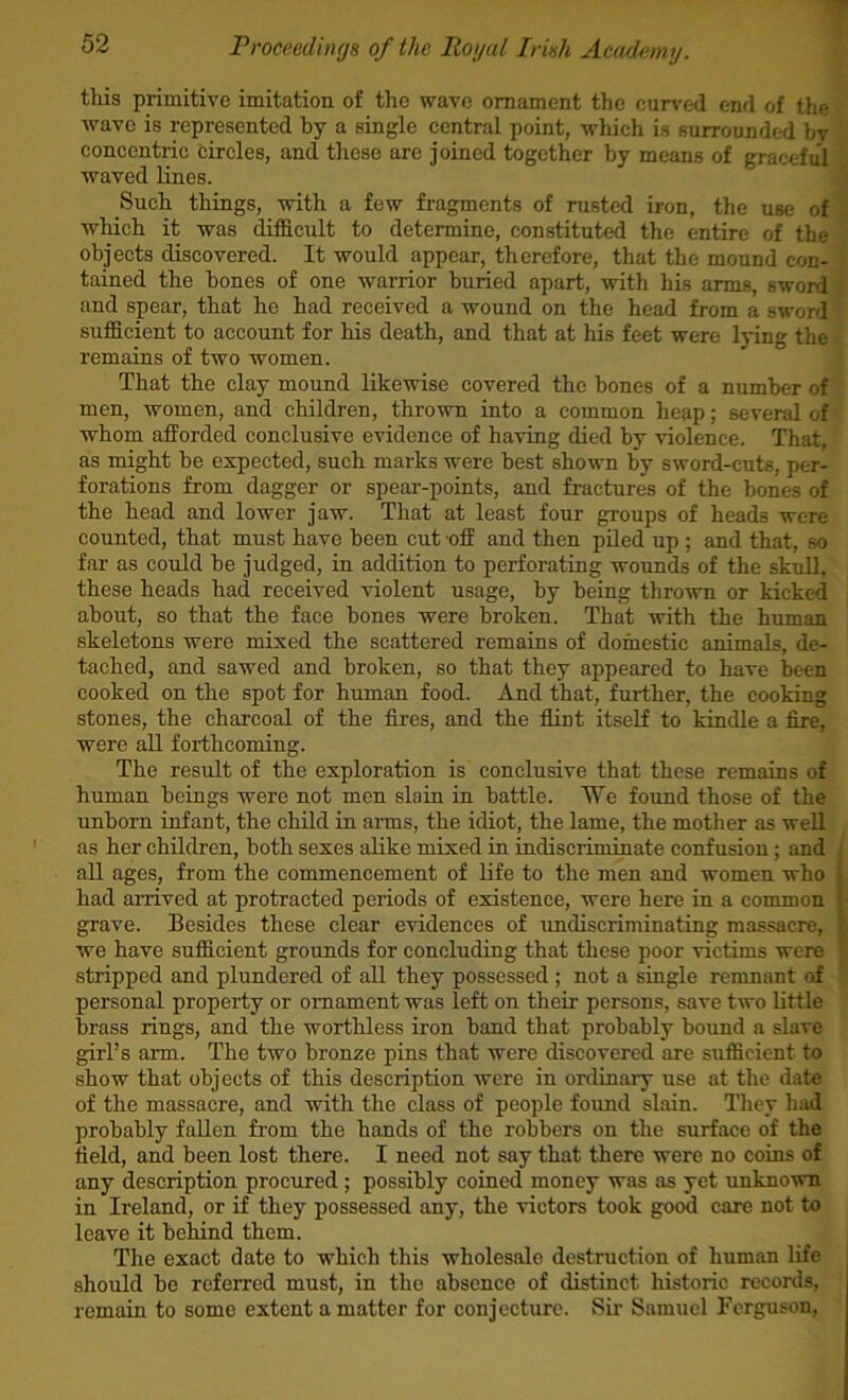 \ this primitive imitation of the wave ornament the curved end of the wave is represented by a single central point, which is surrounded by concentric circles, and these are joined together by means of graceful waved lines. \ Such things, with a few fragments of rusted iron, the use of i which it was difficult to determine, constituted the entire of the objects discovered. It would appear, therefore, that the mound con- tained the bones of one warrior buried apart, with his arms, sword and spear, that he had received a wound on the head from a sword sufficient to account for his death, and that at his feet were lying the remains of two women. That the clay mound likewise covered the bones of a number of men, women, and children, thrown into a common heap; several of whom afforded conclusive evidence of having died by violence. That, as might be expected, such marks were best shown by sword-cuts, per- forations from dagger or spear-points, and fractures of the bones of the head and lower jaw. That at least four groups of heads were counted, that must have been cut off and then piled up ; and that, so far as could be judged, in addition to perforating wounds of the skull, these heads had received violent usage, by being thrown or kicked about, so that the face bones were broken. That with the human skeletons were mixed the scattered remains of domestic animals, de- tached, and sawed and broken, so that they appeared to have been cooked on the spot for human food. And that, further, the cooking stones, the charcoal of the fires, and the fiint itself to kindle a fire, were all forthcoming. The result of the exploration is conclusive that these remains of human beings were not men slain in battle. We found those of the unborn infant, the child in arms, the idiot, the lame, the mother as well as her children, both sexes alike mixed in indiscriminate confusion; and : all ages, from the commencement of life to the men and women who 1 had arrived at protracted periods of existence, were here in a common t grave. Besides these clear evidences of undiscriminating massacre, v we have sufficient grounds for concluding that these poor victims were ■ stripped and plundered of all they possessed; not a single remnant of personal property or ornament was left on their persons, save two little brass rings, and the worthless iron band that probably bound a slave girl’s arm. The two bronze pins that were discovered are sufficient to show that objects of this description were in ordinary use at the date of the massacre, and with the class of people found slain. They had probably fallen from the hands of the robbers on the surface of the field, and been lost there. I need not say that there were no coins of any description procured ; possibly coined money was as yet unknown in Ireland, or if they possessed any, the victors took good care not to leave it behind them. The exact date to which this wholesale destruction of human life should be referred must, in the absence of distinct historic records, remain to some extent a matter for conjecture. Sir Samuel Ferguson,