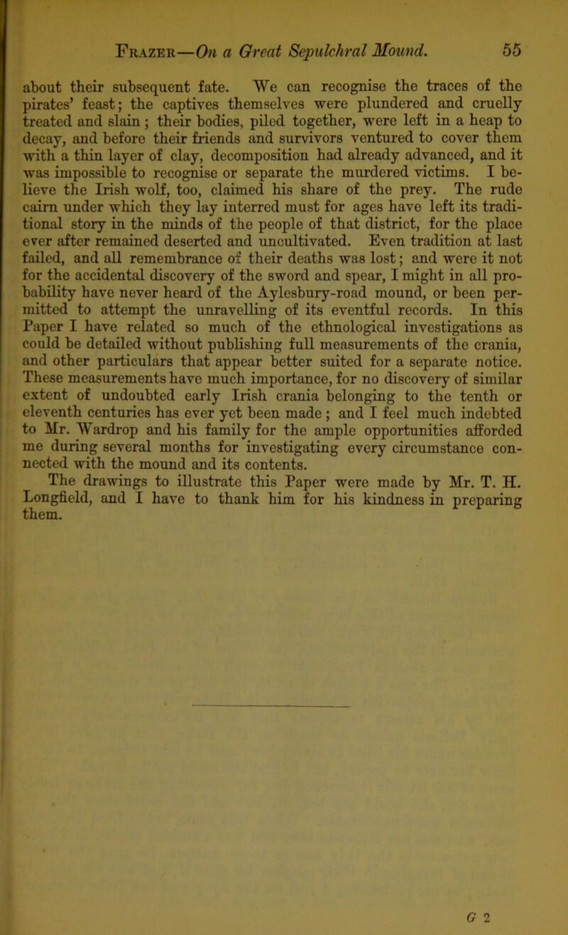 about their subsequent fate. We can recognise the traces of the pirates’ feast; the captives themselves were plundered and cruelly treated and slain; their bodies, piled together, were left in a heap to decay, and before their friends and survivors ventured to cover them with a thin layer of clay, decomposition had already advanced, and it was impossible to recognise or separate the murdered victims. I be- lieve the Irish wolf, too, claimed his share of the prey. The rude cairn under which they lay interred must for ages have left its tradi- tional story in the minds of the people of that district, for the place ever after remained deserted and uncultivated. Even tradition at last failed, and all remembrance of their deaths was lost; and were it not for the accidental discovery of the sword and spear, I might in all pro- bability have never heard of the Aylesbury-road mound, or been per- mitted to attempt the unravelling of its eventful records. In this Paper I have related so much of the ethnological investigations as could be detailed without publishing full measurements of the crania, and other particulars that appear better suited for a separate notice. These measurements have much importance, for no discovery of similar extent of undoubted early Irish crania belonging to the tenth or eleventh centuries has ever yet been made ; and I feel much indebted to Mr. Wardrop and his family for the ample opportunities afforded me during several months for investigating every circumstance con- nected with the mound and its contents. The drawings to illustrate this Paper were made by Mr. T. H. Longfield, and I have to thank him for his kindness in preparing them.