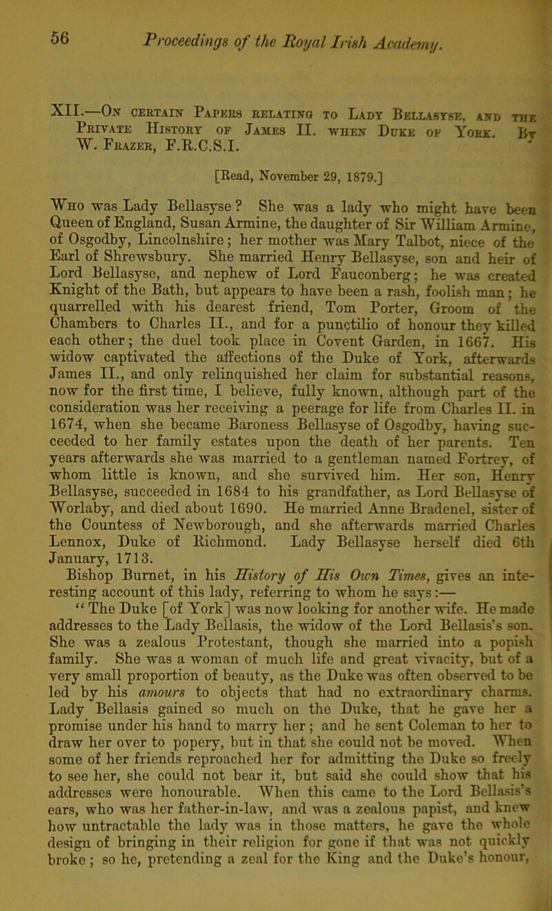 XII.—On certain Papers relating to Ladt Bellastse, and the Private History of James II. when Duke of York. Bv W. Frazer, F.R.C.S.I. [Read, November 29, 1879.] Who was Lady Bellasyse ? She was a lady who might have been Queen of England, Susan Armine, the daughter of Sir William Armine, of Osgodby, Lincolnshire; her mother was Mary Talbot, niece of the Earl of Shrewsbury. She married Henry Bellasyse, son and heir of Lord Bellasyse, and nephew of Lord Fauconherg; he was created Knight of the Bath, hut appears to have been a rash, fooH,sh man; he quarrelled with his dearest friend, Tom Porter, Groom of the Chambers to Charles II., and for a punctilio of honour they killed each other; the duel took place in Covent Garden, in 1667. His widow captivated the affections of the Duke of York, afterwards James II., and only relinquished her claim for substantial reasons, now for the first time, I believe, fully known, although part of the consideration was her receiving a peerage for life from Charles II. in 1674, when she became Baroness Bellasyse of Osgodby, having suc- ceeded to her family estates upon the death of her parents. Ten years afterwards she was married to a gentleman named Fortrey, of whom little is known, and she survived him. Her son, Henry Bellasyse, succeeded in 1684 to his grandfather, as Lord Bellasyse of Worlaby, and died about 1690. He married Anne Bradenel, sister of the Countess of Hewborough, and she afterwards married Charles Lennox, Duke of Bichmond. Lady Bellasyse herself died 6th January, 1713. Bishop Burnet, in his Sutory of His Own Times, gives an inte- resting account of this lady, referring to whom he says:— “ The Duke [of York] was now looking for another wife. He made addresses to the Lady Bellasis, the widow of the Lord Bellasis’s son. She was a zealous Protestant, though she married into a popish family. She was a woman of much life and great vivacity, but of a very small proportion of beauty, as the Duke was often observed to be led by his amours to objects that had no extraordinary charms. Lady Bellasis gained so much on the Duke, that he gave her a promise under his hand to marry her; and he sent Coleman to her to draw her over to popery, but in that she could not be moved. When some of her friends reproached her for admitting the Duke so freely to see her, she could not bear it, but said she could show that his addresses were honourable. When this came to the Lord Bcllasis’s ears, who was her father-in-law, and was a zealous papist, and knew how untractable the lady was in those matters, he gave the whole design of bringing in their religion for gone if that was not quickly broke ; so he, pretending a zeal for the King and the Duke’s honour,