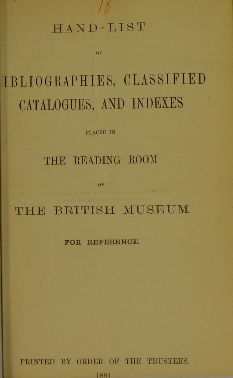 HAND-LIST IBLIOGRAPHIES, CLASSIFIED CATALOGUES, AND INDEXES ■ PLACED IN THE READING ROOM OF THE BEITISH MUSEUM FOR REFERENCE. PRINTED BY ORDER OF THE TRUSTEES.