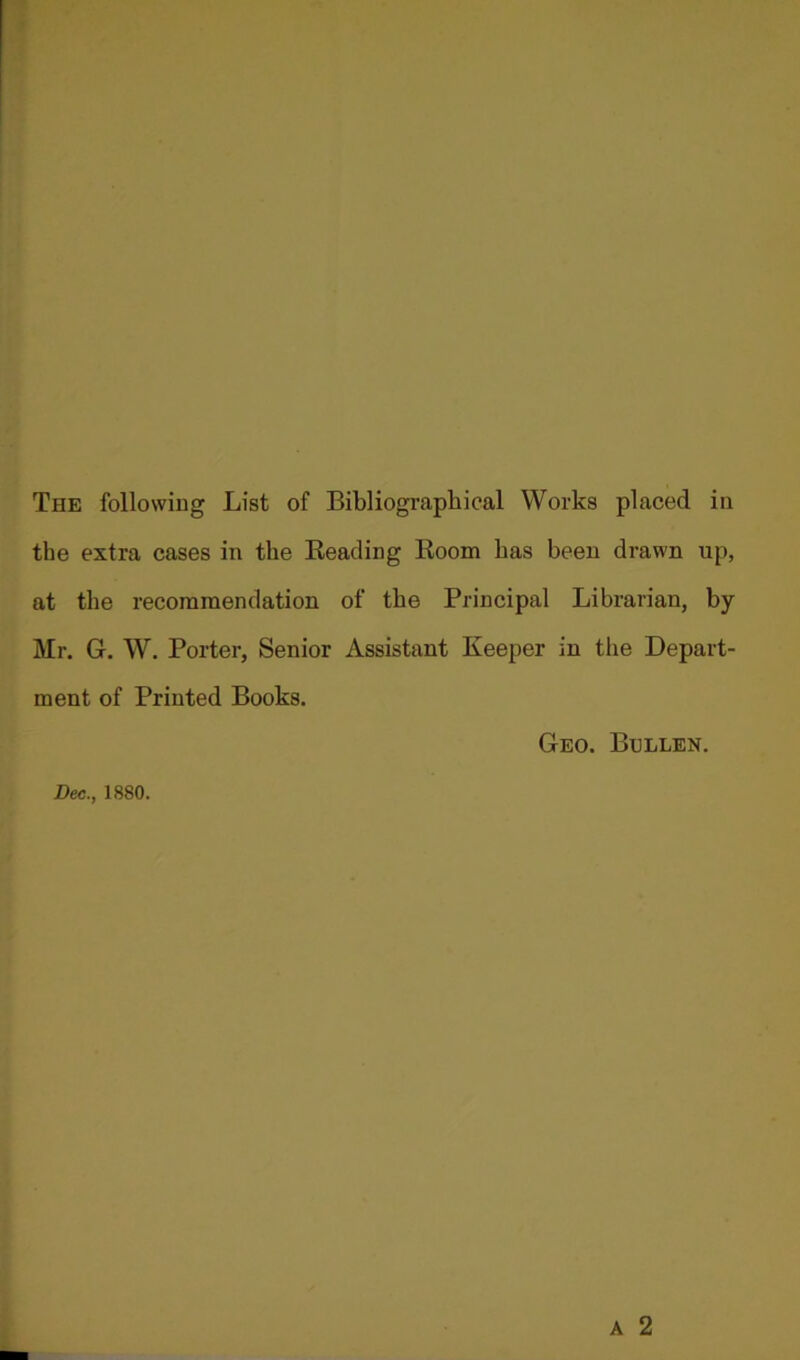 the extra cases in the Beading Room has been drawn up, at the recommendation of the Principal Librarian, by- Mr. G, W. Porter, Senior Assistant Keeper in the Depart- ment of Printed Books. Geo. Bullen. Dec., 1880. A 2