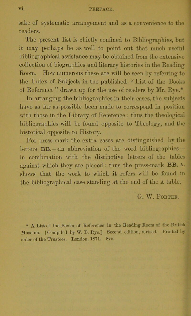 sake of systematic arrangement and as a convenience to the readers. The present list is chiefly confined to Bibliographies, but it may perhaps be as well to point out that much useful bibliographical assistance may be obtained from the extensive collection of biographies and literary histories in the Heading Room. How numerous these are will be seen by referring to the Index of Subjects in the published “ List of the Books of Reference ” drawn up for the use of readers by Mr. Rye.* In arranging the bibliographies in their cases, the subjects have as far as possible been made to correspond in position with those in the Library of Reference: thus the theological bibliographies will be found opposite to Theology, and the historical opposite to History. For press-mark the extra cases are distinguished by the letters BB.—an abbreviation of the word bibliographies— in combination Avith the distinctive letters of the tables against which they are placed; thus the press-mark BB. A, shows that the work to which it refers will be found in the bibliographical case standing at the end of the A table. G. W. POETER. * A List of the Books of Reference in the Reading Room of the British Museum. [Compiled by W. B. Rye.] Second edition, revised. Printed by- order of the Trustees. London, 1871. 8vo.