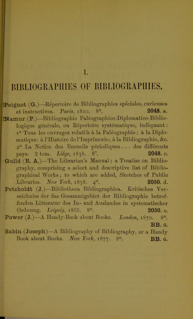 1. BIBLIOGRAPHIES OF BIBLIOGRAPHIES. IPeignot (G.)—Repertoire de Bibliographies sp6ciales, curieuses et instnictives. Paris, i8io. 8°. 2048. a. INamur (P.)—Bibliographie Paleographico-Diplomatico-Biblio- logique generale, ou Repertoire systematique, indiquant: 1° Tons les ouvrages relatifs a la Paleographie; a la Diplo- matique; aI’Histoiro del’Imprimerie; ala Bibliographie,&c. 2° La Notice des Recueils periodiques . . . des differents pays. 2 tom. Liege, 1838. 8°. 2048. c. Guild (R. A.)—The Librarian’s Manual; a Treatise on Biblio- graphy, comprising a, select and descriptive list of Biblio- graphical Works; to which are added, Sketches of Public Libraries. New Yorlc, 1858. 4°. 2050. d. Petzholdt (J.)—Bibliotheca Bibliographica. Kiitisches Ver- zeichniss der das Gesammtgebiet der Bibliographie betref- fenden Litteratur des In- und Auslandes in systematischer Ordnung. Leipzig, 1866. 8°. 2050. e. Power (J.)—A Handy-Book about Books. London, 1870. 8°. BB. G. Sabin (Joseph)—A Bibliography of Bibliography, or a Handy Book about Books. New York, 1877. 8°. BB. G.