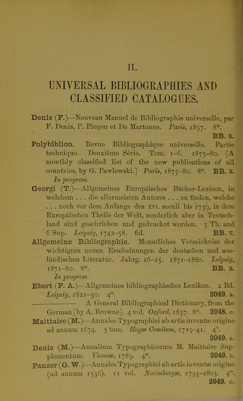 UNIVERSAL BIBLIOGRAPHIES AND CLASSIFIED CATALOGUES. Denis (F.)—Nouveau Manuel de Bibliographie universelle, par F. Denis, P. Pingon et De Martonne. Paris, 1857. 8°. BB. B. Polybiblion. Eevue BibliograpHque universelle. Partie technique. Deuxieme Serie. Tom. 1-6. 1875-80. [A monthly classified list of the new publications of all countries, by G. Pawlowski.] Paris, 1875-80. 8°. BB. B. In progress. Georgi (T.)—Allgemeines Europaisches Biicher-Lexicon, in welchem . . . die allermeisten Autores . . . zu finden, welche . . . noch vor dem Anfange des xvi. seculi bis 1739, in dem Europaischen Theile der Welt, sonderlich aber in Teutsch- land sind geschrieben nnd gedrucket worden. 5 Th. and 6 Sup. Leipzig, 1742-58. fol. BB. T, Allgemeine Bibliographie. Monatliches Verzeichniss der wichtigern neuen Erscheinungen der dentschen und aus- landischen Literatur. Jahrg. 16—25. 1871-1880. Leipzig, 1871-80. 8°. BB. B. In progress. Ebert (P. A.)—Allgemeines bibliographisches Lexikon. 2 Bd. Leipzig, 1821-30. 4°. 2049. a. A General Bibliographical Dictionary, from the German [by A. Browne]. 4 vol. Ox/ord, 1837. 8°. 2048. c. Maittaire (M.)—Annales Typographic! ab artis im-entse origino ad annum 1674. 5 tom. Hagae Comitum, 4°. 2049. a. Denis (M.)—Annalium Typograpliicorum M. Maittaire Sujv plemcntum. Viennm, 1789. 4“. 2049. c. Panzer (G. W.)—Annales Typograpbici ab artis inventm origine (ad annum 1536). ii vol. Norimhcrgae, 1793-1803. 4°. 2049. c.