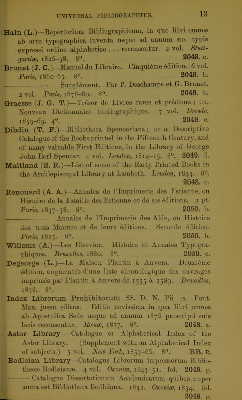 'Hain (L.)—Eopcrtoriimi BiWiograpliicum, in quo libri omnes ab arto typographica inventa usquo ad annum md. typis express! ordino alphabetico . . . recensentur. 2 vol. Stutt- gartiae, 1826-38. 8°. 2048. c. Brunet (J. C.)—Manuel du Libraire. Cinquieme edition. 6 vol. Paris, 186(^65. 8°. 2049. b. Supplement. Par P. Deschamps et G. Bninet. 2 vol. Pam, 1878-80. 8°. 2049. b. Graesse (J. G. T.)—Tresor de Livres raros ot procicux; ou, Nouveau Dictionnaire bibliographique. 7 vol. Dresde, 1859-69. 4°. 2049. c. Dibdin (T. F.)—Bibliotheca Spenceriana; or a Descriptive Catalogue of the Books printed in the Fifteenth Century, and of many valuable First Editions, in the Library of George John Earl Spencer. 4 vol. LojwZora, 1814-15. 8°. 2049. d. Maitland (S. R.)—-List of some of the Early Printed Books in the Archiepiscopal Library at Lambeth. London, 1843. 8°. 2048. c. Renouard (A. A.)—Anuales de I’Imprimerie des Estienne, ou Ilistoire de la Famille des Estienne et de ses editions. 2 pt. Paris, 1837-38. 8°. 2050. b. Annales de I’lmprimerie des Aide, ou Histoire des trois Manuce et de leurs editions. Seconde edition. Paris, 1825. 8°. 2050. b. Willems (A.)—Les Elzevier. Histoire et Annales Typogra- phiques. Bruxelles, 1880. 8°. 2050. c. Degeorge (L.)—La Maison Plantin a Anvers. Deuxierne edition, augmentee d’une liste chronologique des ouvrages imprimes par Plantin a Anvers de 1555 a 1589. Bruxelles, 1878. 8°. Index Librorum Probibitorum SS. D. N. Pii ix. Pont. Max. jussu editus. Editio novissima in qua libri omnes ab Apostolica Sede usque ad annum 1876 proscripti suis locis recensentur. Bomae, 1877. 8°. 2048. a. Astor Library — Catalogue or Al23habetical Index of the Astor Library. (Supplement with an Alphabetical Index of subjects.) 5 vol. New York, i8^']-66. 8°. BB. E. Bodleian Library—Catalogus Librorum imprcssorum Biblio- thecae Bodleianas. 4 vol. Oa:on/ae, 1843-51. fol. 2048. g. —I Catalogus Dissertationum Academicarum quibus nujjer , , iiucta cst Bibliotheca Bodloiana. 1832. Oxonw, 1834. fol. _ 1 2048. ir.