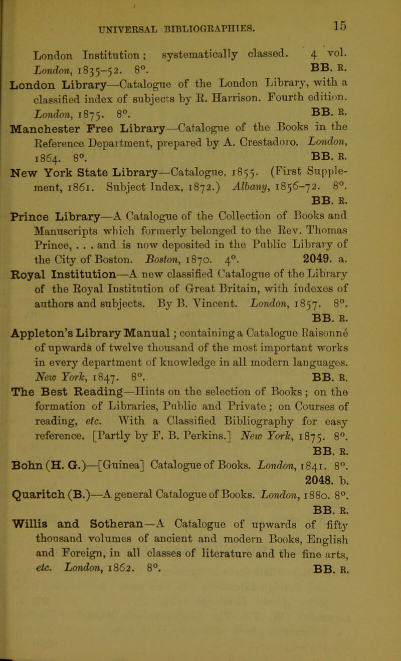 London Institution; systematically classed. 4 vol. London, 1835-52. 8”. London Library—Catalogue of the London Library, with a classified index of subjects by E. Harrison. Fourth edition. London, 1875. 8°. BB. R. Manchester Free Library—Catalogue of the Books in the Eeference Department, prepared by A. Crestadoi o. London, 1864. 8°. BB. R. New York State Library—Catalogue, 1855. (First Supfde- ment, 1861. Subject Index, 1872.) Albany, 1856-72. 8°. BB. R. Prince Library—A Catalogue of the Collection of Books and Manuscripts which formerly belonged to the Eev. Thomas Prince, . . . and is now deposited in the Public Library of the City of Boston. Boston, iSjo. 4°. 2049. a. Royal Institution—A new classified Catalogue of the Library of the Eoyal Institution of Great Britain, with indexes of authors and subjects. By B. Vincent. London, 18’j'j. 8”. BB. R. Appleton’s Library Manual; containing a Catalogue Raisonne of upwards of twelve thousand of the most important works in every department of knowledge in all modern languages. New York, 1847. 8°. BB. R. The Best Reading—Hints on the selection of Books ; on the formation of Libraries, Public and Private; on Courses of reading, etc. With a Classified Bibliography for easy reference. [Partly by F. B. Perkins.] New York, 1875. BB. R. Bohn(H. G.)—[Guinea] Catalogue of Books. London, 1841. 8”. 2048. b. Quaritch(B.)—A general Catalogue of Books. London, 1880. 8°. BB. R. Willis and Sotheran—A Catalogue of upwards of fifty thousand volumes of ancient and modem Books, English and Foreign, in all classes of literature and the fine arts, etc. London, 1862. 8°. BB. R.