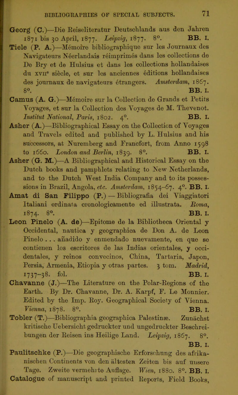 Georg (C.)—Die Eeiseliteratur Deutschlands aus den Jahren 1871 bis 30 April, 1877. Leipzig, 1877. 8°. BB. I. Tiele (P. A.)—Memoire bibliographiqne sur les Journaux des Navigateurs Neerlandais reiinprimes dans les collections de De Bry et de Hulsius et dans les collections hollandaises du XVII® si^cle, et sur les anciennes editions hollandaises des journaux de navigateurs etrangers. Amsterdam, 1867. 8°. BB. I. Camus (A. G.)—Memoire sur la Collection de Grands et Petits Voyages, et sur la Collection des Voyages de M. Tbevenot. Institut National, Paris, 1802. 4°. BB. I. Asher (A.)—Bibliographical Essay on the Collection of Voyages and Travels edited and published by L. Hulsius and his successors, at Nuremberg and Francfort, from Anno 1598 to 1660. London and Berlin, 1839. 8®. BB. I. Asher (G. M.)—A Bibliographical and Historical Essay on the Dutch books and pamphlets relating to New Netherlands, and to the Dutch West India Company and to its posses- sions in Brazil, Angola, etc. Amsterdam, 1854-67. 4°. BB. I. Amat di San Filippo (P.) — Bibliografia dei Viaggiatori Italian! ordinal a cronologicamente ed illustrata. Boma, 1874. 8”. BB. I. Leon Pinelo (A. de)—Epitome de la Bibliotheca Oriental y Occidental, nautica y geographica de Don A. de Leon Pinelo . . . anadido y enmendado nuevamente, en que se contieuen los escritores de las Indias orientales, y occi- dentales, y reinos convecinos, China, Tartaria, Japon, Persia, Armenia, Etiopia y otras partes. 3 tom. Madrid, 1737-38. fol. BB. I. Chavanne (J.)—The Literature on the Polar-Eegions of the Earth. By Dr. Chavanne, Dr. A. Karpf, F. Le Monnier. Edited by the Imp. Eoy. Geographical Society of Vienna. Vienna, 1878. 8°. BB. I. Tobler (T.)—Bibliogiaphia geographica Palestinse. Zuntichst kritische Uebersicht gedruckter und ungedruckter Beschrei- bungen der Eeisen ins Heilige Land. Leipzig, 186’]. 8°. BB. I. Paulitschke (P.)—Die geographische Erforsohung des afrika- nischen Continents von den altesten Zeiten bis auf uusere Tage. Zweite vermehrte Auflage. Wien, 1880. 8®. BB. I. Catalogue of manuscript and printed Eeports, Field Books,