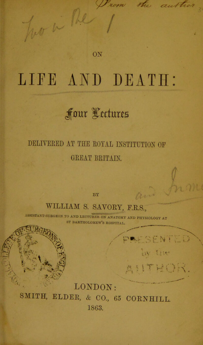 LIFE AND DEATH: -* J' . JfDttr lactam DELIVERED AT THE ROYAL INSTITUTION OP GREAT BRITAIN. BY (J t Of) WILLIAM S. SAVORY, P.R.S, ASSISTANT-SURGEON TO AND LECTURER ON ANATOMY AND PHYSIOLOGY AT ST DARTHOLOSIEW’S HOSPITAL. til i YA. r, ?.AV7 A h. N 1 p^> ov tUf r. 11 T p \. LONDON: SMITH, ELDER, & CO., 65 CORNHILL. 1863.