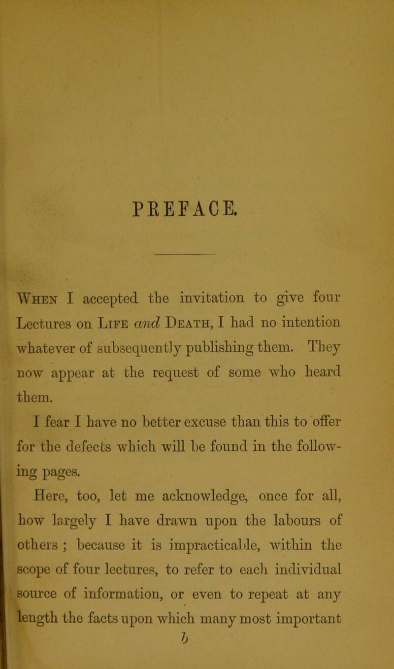 PEEFACE. When I accepted the invitation to give four Lectures on Life and Death, I had no intention whatever of subsequently publishing them. They now appear at the request of some who heard them. I fear I have no better excuse than this to offer for the defects which will be found in the follow- ing pages. Here, too, let me acknowledge, once for all, how largely I have drawn upon the labours of others ; because it is impracticable, within the scope of four lectures, to refer to each individual source of information, or even to repeat at any length the facts upon which many most important b