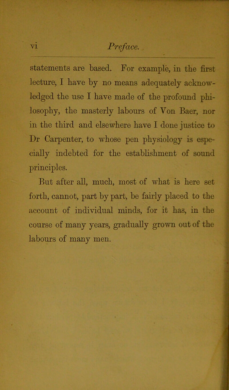 statements are based. For example, in the first lecture, I have by no means adequately acknow- ledged the use I have made of the profound phi- losophy, the masterly labours of Von Baer, nor in the third and elsewhere have I done justice to Dr Carpenter, to whose pen physiology is espe- cially indebted for the establishment of sound principles. But after all, much, most of what is here set forth, cannot, part by part, be fairly placed to the account of individual minds, for it has, in the course of many years, gradually grown out of the labours of many men.