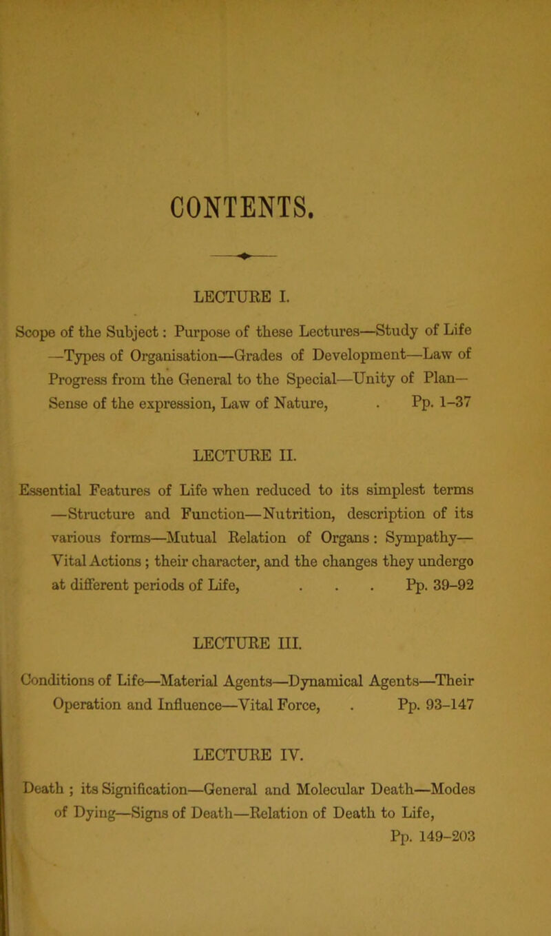 CONTENTS. LECTURE I. Scope of the Subject: Pui’pose of these Lectures—Study of Life —Types of Organisation—Grades of Development—Law of Progress from the General to the Special—Unity of Plan- Sense of the expression, Law of Nature, . Pp. 1-37 LECTURE II. Essential Features of Life when reduced to its simplest terms —Structure and Function—Nutrition, description of its various forms—Mutual Relation of Organs: Sympathy— Vital Actions; their character, and the changes they undergo at different periods of Life, . . . Pp. 39-92 LECTURE III. Conditions of Life—Material Agents—Dynamical Agents—Their Operation and Influence—Vital Force, . Pp. 93-147 LECTURE IV. Death ; its Signification—General and Molecular Death—Modes of Dying—Signs of Death—Relation of Death to Life, Pp. 149-203