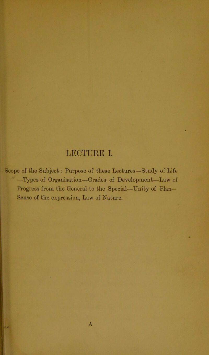 Scope of the Subject: Purpose of these Lectures—Study of Life —Types of Organisation—Grades of Development—Law of Progress from the General to the Special—Unity of Plan- Sense of the expression, Law of Nature. A A