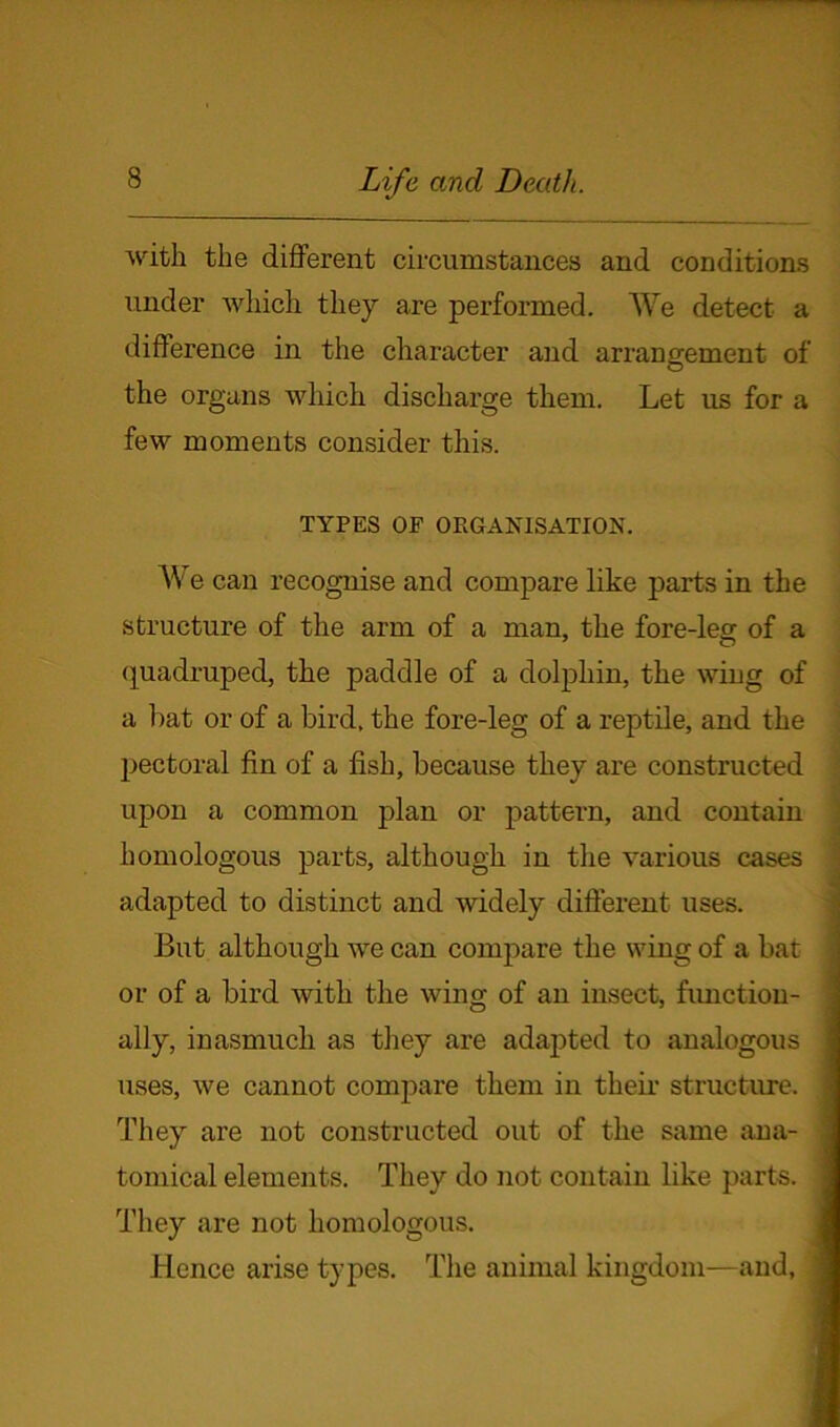 with the different circumstances and conditions under which they are performed. We detect a difference in the character and arrangement of the organs which discharge them. Let us for a few moments consider this. TYPES OF ORGANISATION. We can recognise and compare like parts in the structure of the arm of a man, the fore-leg of a quadruped, the paddle of a dolphin, the wing of a hat or of a bird, the fore-leg of a reptile, and the pectoral fin of a fish, because they are constructed upon a common plan or pattern, and contain homologous parts, although in the various cases adapted to distinct and widely different uses. But although we can compare the wing of a bat or of a bird with the wing of an insect, function- ally, inasmuch as they are adapted to analogous ; uses, we cannot compare them in their structure. They are not constructed out of the same ana- tomical elements. They do not contain like parts. They are not homologous. Hence arise types. The animal kingdom—and, j