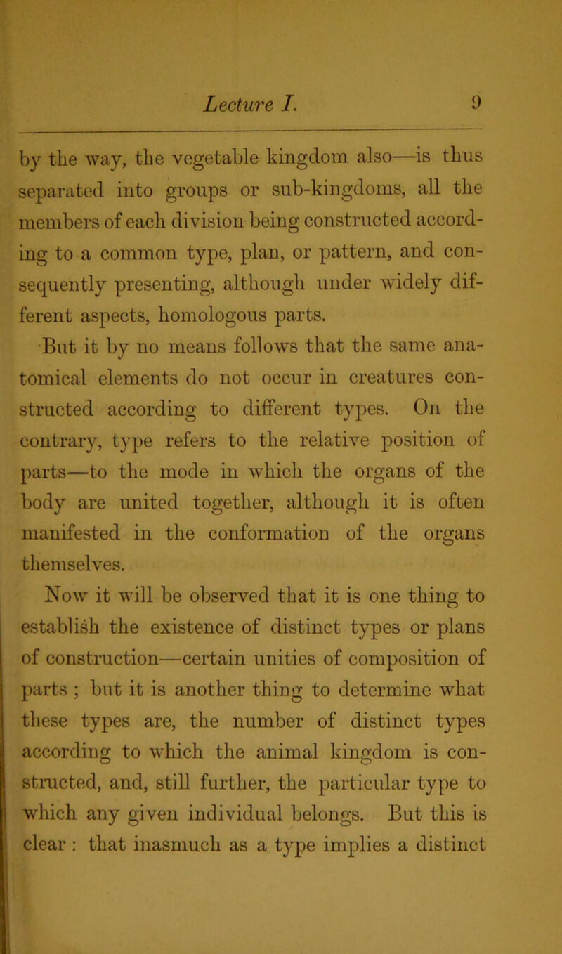 by the way, the vegetable kingdom also—is thus separated into groups or sub-kingdoms, all the members of each division being constructed accord- ing to a common type, plan, or pattern, and con- sequently presenting, although under widely dif- ferent aspects, homologous parts. But it by no means follows that the same ana- tomical elements do not occur in creatures con- structed according to different types. On the contrary, type refers to the relative position of parts—to the mode in which the organs of the body are united together, although it is often manifested in the conformation of the organs themselves. Now it will be observed that it is one thing to establish the existence of distinct types or plans of construction—certain unities of composition of parts ; but it is another thing to determine what these types are, the number of distinct types according to which the animal kingdom is con- structed, and, still further, the particular type to which any given individual belongs. But this is clear : that inasmuch as a type implies a distinct
