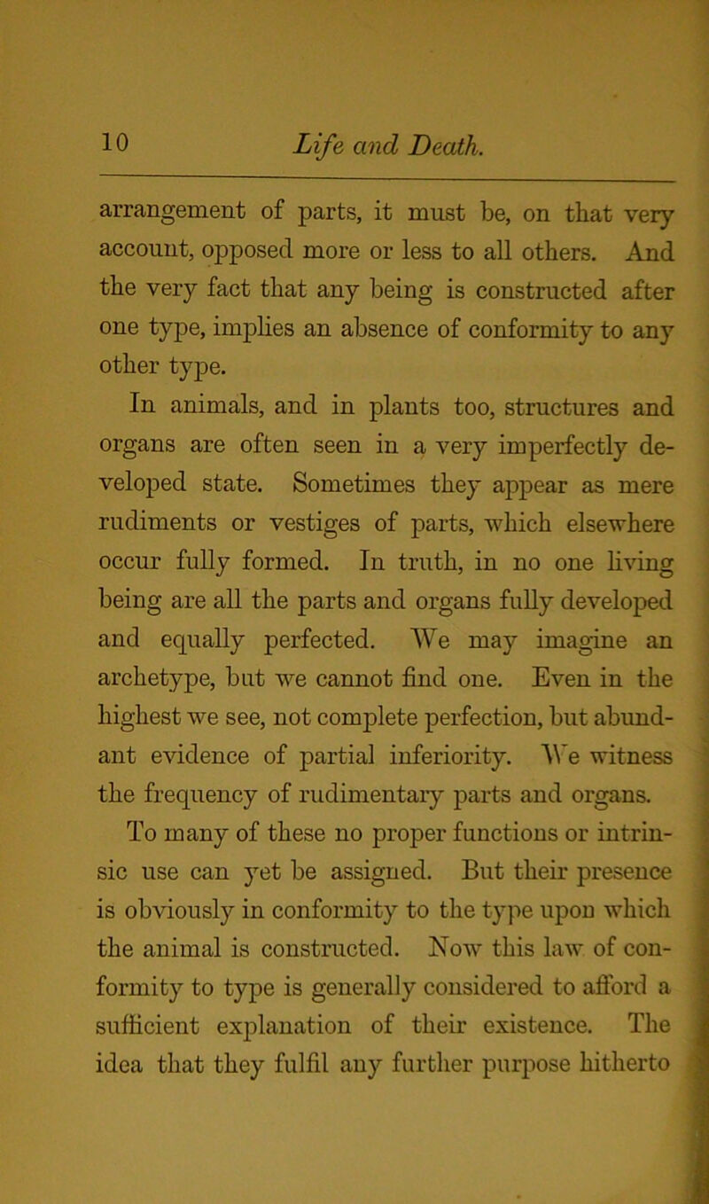 arrangement of parts, it must be, on that very account, opposed more or less to all others. And the very fact that any being is constructed after one type, implies an absence of conformity to any other type. In animals, and in plants too, structures and organs are often seen in a very imperfectly de- veloped state. Sometimes they appear as mere rudiments or vestiges of parts, which elsewhere occur fully formed. In truth, in no one living being are all the parts and organs fully developed and equally perfected. We may imagine an archetype, but we cannot find one. Even in the highest we see, not complete perfection, but abund- ant evidence of partial inferiority. We witness the frequency of rudimentary parts and organs. To many of these no proper functions or intrin- sic use can yet be assigned. But their presence is obviously in conformity to the type upon which the animal is constructed. Now this law of con- formity to type is generally considered to afford a sufficient explanation of their existence. The idea that they fulfil any further purpose hitherto
