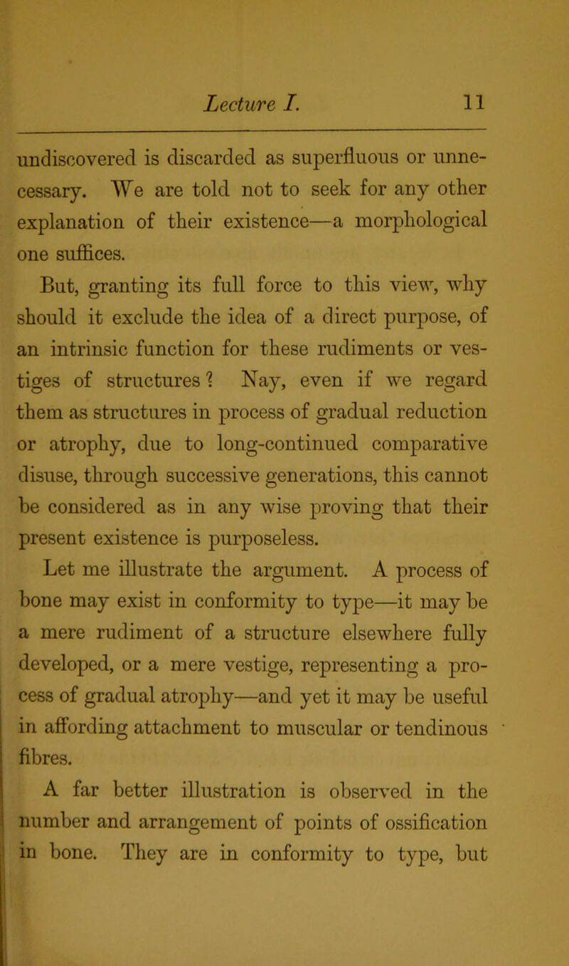 undiscovered is discarded as superfluous or unne- cessary. We are told, not to seek for any other explanation of their existence—a morphological one suffices. But, granting its full force to this view, why should it exclude the idea of a direct purpose, of an intrinsic function for these rudiments or ves- tiges of structures 1 Nay, even if we regard, them as structures in process of gradual reduction or atrophy, due to long-continued, comparative disuse, through successive generations, this cannot be considered as in any wise proving that their present existence is purposeless. Let me illustrate the argument. A process of bone may exist in conformity to type—it may be a mere rudiment of a structure elsewhere fully developed, or a mere vestige, representing a pro- cess of gradual atrophy—and yet it may be useful in affording attachment to muscular or tendinous fibres. A far better illustration is observed, in the number and arrangement of points of ossification in bone. They are in conformity to type, but