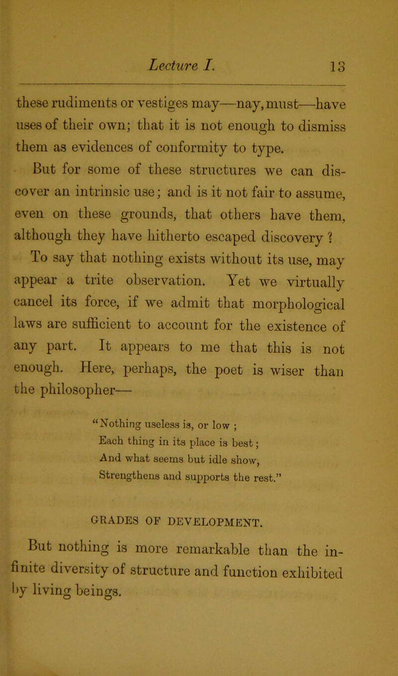 these rudiments or vestiges may—nay, must—have uses of their own; that it is not enough to dismiss them as evidences of conformity to type. But for some of these structures we can dis- cover an intrinsic use; and is it not fair to assume, even on these grounds, that others have them, although they have hitherto escaped discovery ? To say that nothing exists without its use, may appear a trite observation. Yet we virtually cancel its force, if we admit that morphological laws are sufficient to account for the existence of any part. It appears to me that this is not enough. Here, perhaps, the poet is wiser than the philosopher— “Nothing useless is, or low ; Each thing in its place is best; And what seems but idle show, Strengthens and supports the rest.” GRADES OF DEVELOPMENT. But nothing is more remarkable than the in- finite diversity of structure and function exhibited by living beings.