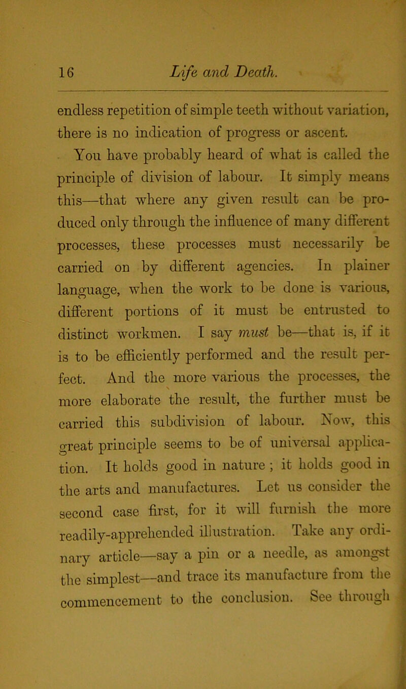 endless repetition of simple teeth without variation, there is no indication of progress or ascent. You have probably heard of what is called the principle of division of labour. It simply means this—that where any given result can be pro- duced only through the influence of many different processes, these processes must necessarily be carried on by different agencies. In plainer language, when the work to be done is various, different portions of it must be entrusted to distinct workmen. I say must be—that is, if it is to be efficiently performed and the result per- fect. And the more various the processes, the \ more elaborate the result, the further must be carried this subdivision of labour. Now, this great principle seems to be of universal applica- tion. It holds good in nature ; it holds good in the arts and manufactures. Let us consider the second case first, for it will furnish the more readily-apprehended illustration. Take any ordi- nary article—say a pin or a needle, as amongst the simplest—and trace its manufacture from the commencement to the conclusion. See through