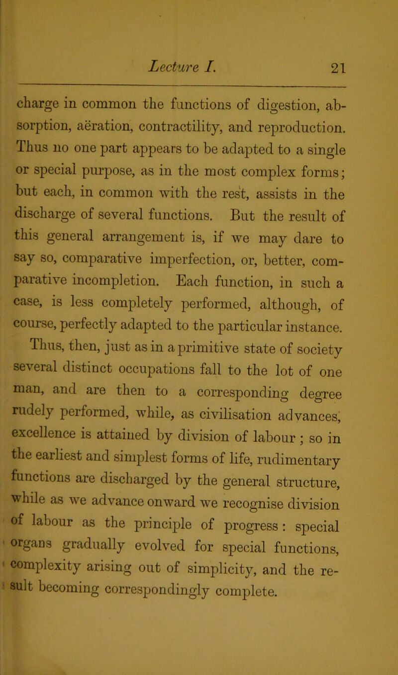 charge in common the functions of digestion, ab- sorption, aeration, contractility, and reproduction. Thus no one part appears to be adapted to a single or special purpose, as in the most complex forms; but each, in common with the rest, assists in the discharge of several functions. But the result of this general arrangement is, if we may dare to say so, comparative imperfection, or, better, com- parative incompletion. Each function, in such a case, is less completely performed, although, of course, perfectly adapted to the particular instance. Thus, then, just as in a primitive state of society several distinct occupations fall to the lot of one man, and are then to a corresponding degree rudely performed, while, as civilisation advances, excellence is attained by division of labour ; so in the earliest and simplest forms of life, rudimentary functions are discharged by the general structure, while as we advance onward we recognise division of labour as the principle of progress: special organs gradually evolved for special functions, complexity arising out of simplicity, and the re- sult becoming correspondingly complete.