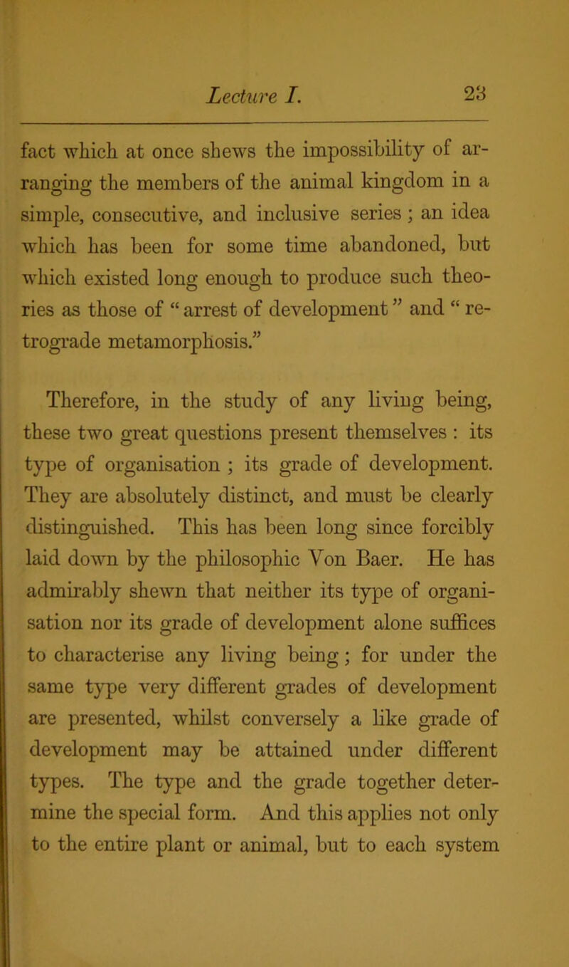 fact which at once shews the impossibility of ar- ranging the members of the animal kingdom in a simple, consecutive, and inclusive series; an idea which has been for some time abandoned, but which existed long enough to produce such theo- ries as those of “ arrest of development ” and “ re- trograde metamorphosis/’ Therefore, in the study of any living being, these two great questions present themselves : its type of organisation ; its grade of development. They are absolutely distinct, and must be clearly distinguished. This has been long since forcibly laid down by the philosophic Yon Baer. He has admirably shewn that neither its type of organi- sation nor its grade of development alone suffices to characterise any living being; for under the same type very different grades of development are presented, whilst conversely a like grade of development may be attained under different types. The type and the grade together deter- mine the special form. And this applies not only to the entire plant or animal, but to each system