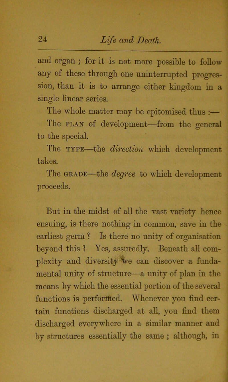 and organ; for it is not more possible to foDow any of these through one uninterrupted progres- sion, than it is to arrange either kingdom in a single linear series. The whole matter may be epitomised thus :— The plan of development—from the general to the special. The type—the direction which development takes. The geade—the degree to which development proceeds. But in the midst of all the vast variety hence ensuing, is there nothing in common, save in the earliest germ \ Is there no unity of organisation beyond this 1 Yes, assuredly. Beneath all com- plexity and diversity Ve can discover a funda- mental unity of structure—a unity of plan in the means by which the essential portion of the several functions is perforr&ed. Whenever you find cer- tain functions discharged at all, you find them discharged everywhere in a similar manner and by structures essentially the same ; although, in