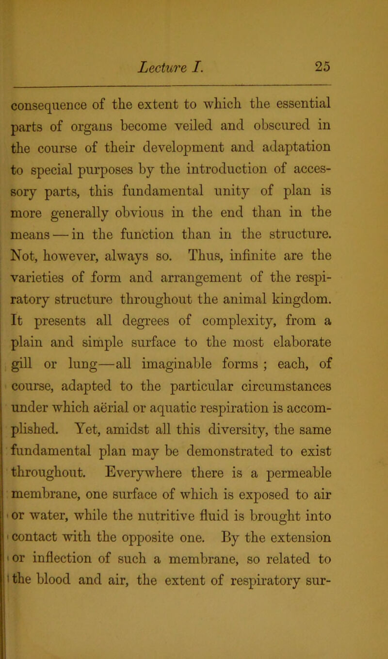 consequence of the extent to which the essential parts of organs become veiled and obscured in the course of their development and adaptation to special purposes by the introduction of acces- sory parts, this fundamental unity of plan is more generally obvious in the end than in the means — in the function than in the structure. Not, however, always so. Thus, infinite are the varieties of form and arrangement of the respi- ratory structure throughout the animal kingdom. It presents all degrees of complexity, from a plain and simple surface to the most elaborate gill or lung—all imaginable forms ; each, of course, adapted to the particular circumstances under which aerial or aquatic respiration is accom- plished. Yet, amidst all this diversity, the same fundamental plan may be demonstrated to exist throughout. Everywhere there is a permeable membrane, one surface of which is exposed to air or water, while the nutritive fluid is brought into 1 contact with the opposite one. By the extension or inflection of such a membrane, so related to ' the blood and air, the extent of respiratory sur-