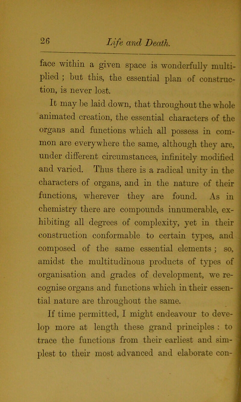 face within a given space is wonderfully multi- plied ; but this, the essential plan of construc- tion, is never lost. It may be laid down, that throughout the whole animated creation, the essential characters of the organs and functions which all possess in com- mon are everywhere the same, although they are, under different circumstances, infinitely modified and varied. Thus there is a radical unity in the characters of organs, and in the nature of their functions, wherever they are found. As in chemistry there are compounds innumerable, ex- hibiting all degrees of complexity, yet in their construction conformable to certain types, and composed of the same essential elements ; so, amidst the multitudinous products of types of organisation and grades of development, we re- cognise organs and functions which in their essen- tial nature are throuo-hout the same. O If time permitted, I might endeavour to deve- lop more at length these grand principles : to trace the functions from their earliest and sim- plest to their most advanced and elaborate con-