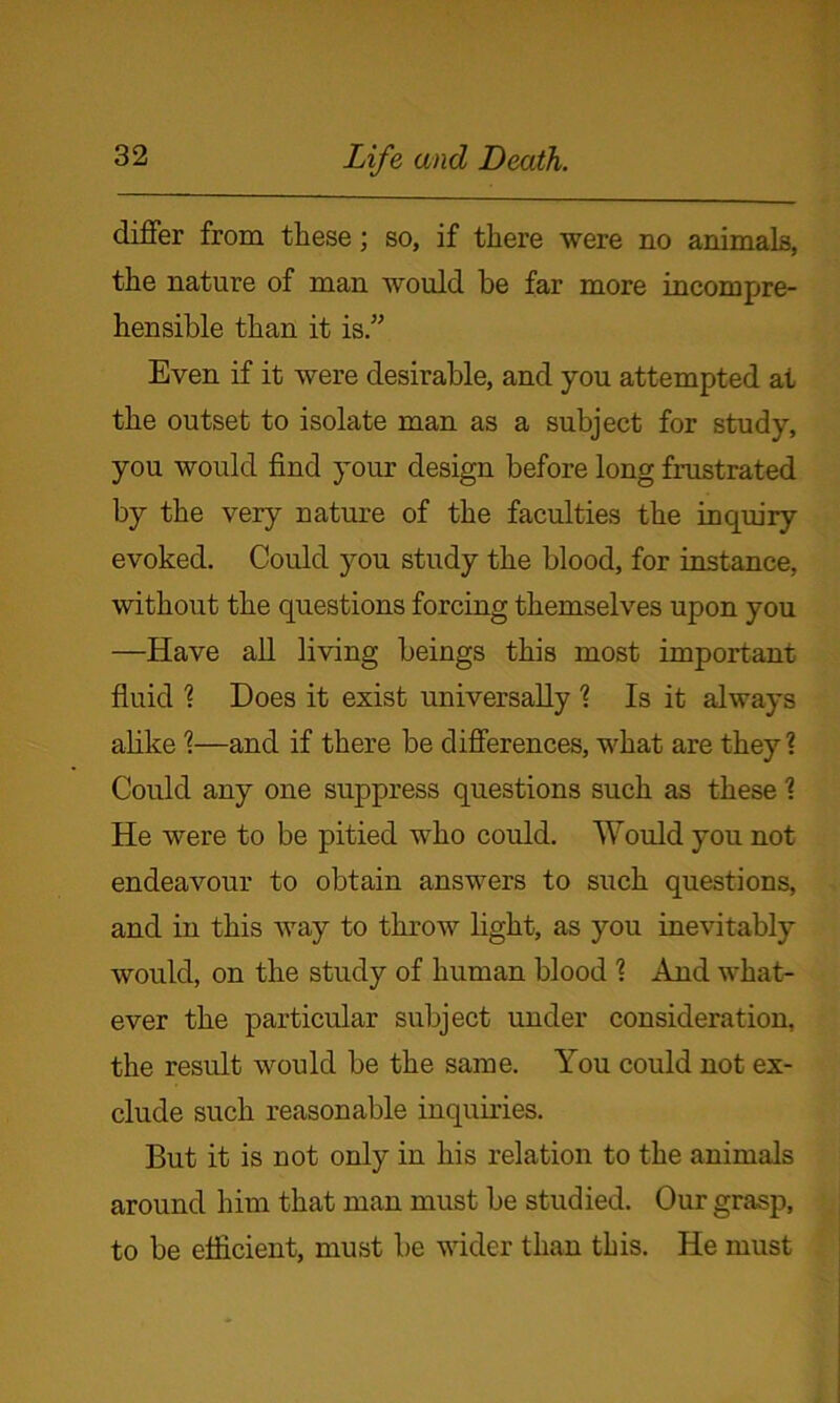 differ from these; so, if there were no animals, the nature of man would be far more incompre- hensible than it is.” Even if it were desirable, and you attempted at the outset to isolate man as a subject for study, you would find your design before long frustrated by the very nature of the faculties the inquiry evoked. Could you study the blood, for instance, without the questions forcing themselves upon you —Have all living beings this most important fluid 1 Does it exist universally \ Is it always alike \—and if there be differences, what are they ? Could any one suppress questions such as these ? He were to be pitied who could. Would you not endeavour to obtain answers to such questions, and in this way to throw light, as you inevitably would, on the study of human blood ? And what- ever the particular subject under consideration, the result would be the same. You could not ex- clude such reasonable inquiries. But it is not only in his relation to the animals around him that man must be studied. Our grasp, to be efficient, must be wider than this. He must