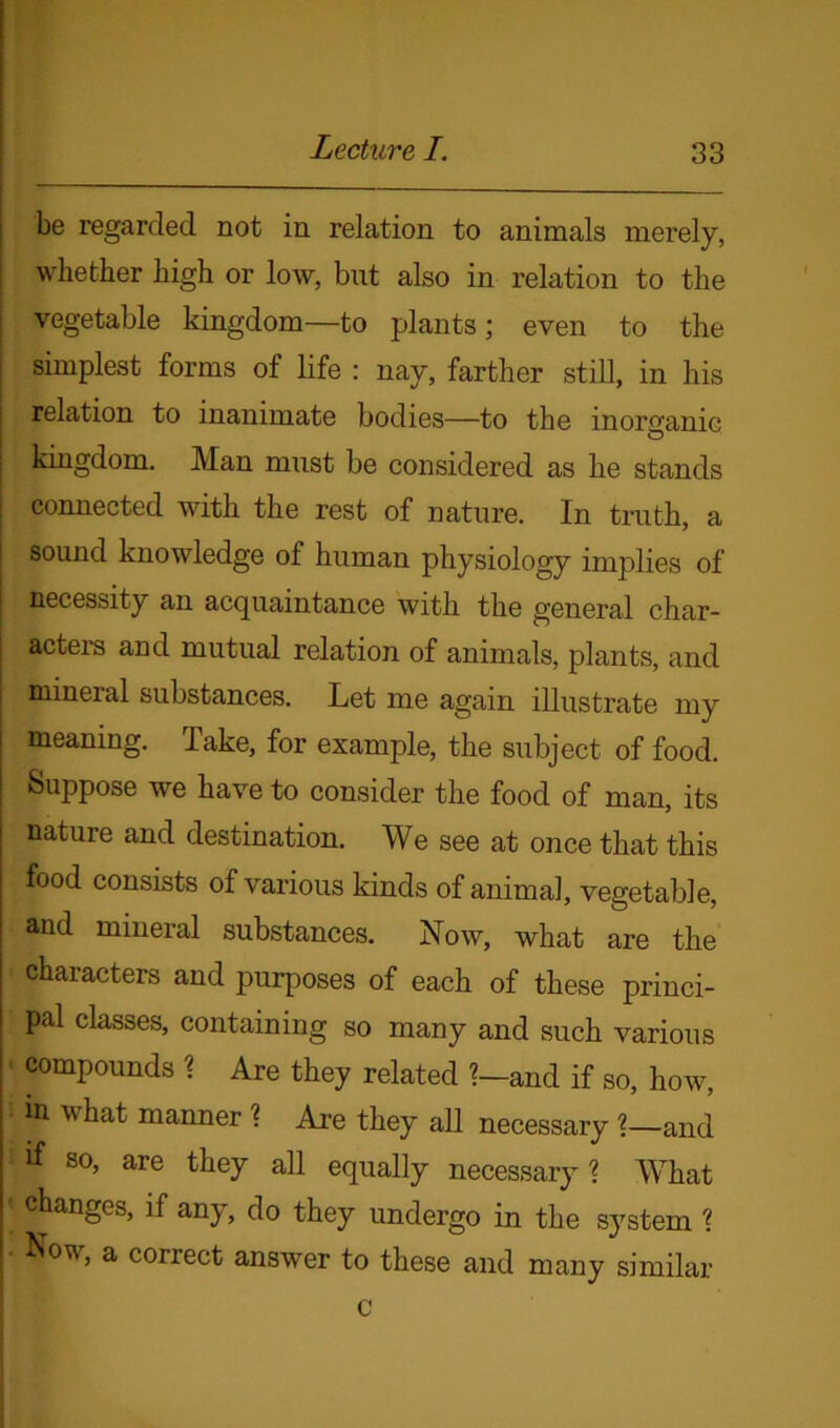 be regarded not in relation to animals merely, whether high or low, but also in relation to the vegetable kingdom—to plants; even to the simplest forms of life : nay, farther still, in his relation to inanimate bodies—to the inorganic kingdom. Man must be considered as he stands connected with the rest of nature. In truth, a sound knowledge of human physiology implies of necessity an acquaintance with the general char- acters and mutual relation of animals, plants, and mineral substances. Let me again illustrate my meaning. Take, for example, the subject of food. Suppose we have to consider the food of man, its nature and destination. We see at once that this food consists of various kinds of animal, vegetable, and mineral substances. Now, what are the characters and purposes of each of these princi- pal classes, containing so many and such various compounds ? Are they related ?—and if so, how, in what manner ? Are they all necessary ?—and X so, are they all equally necessary? What * c^angcs> ^ any, do they undergo in the system ? * a correct answer to these and many similar c