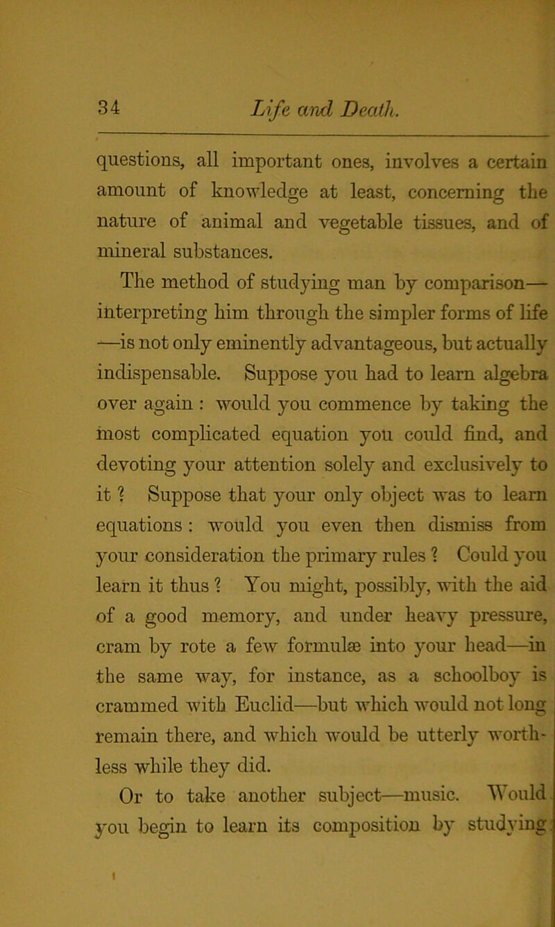 questions, all important ones, involves a certain amount of knowledge at least, concerning the nature of animal and vegetable tissues, and of mineral substances. The method of studying man by comparison— interpreting him through the simpler forms of life —is not only eminently advantageous, but actually indispensable. Suppose you had to learn algebra over again : would you commence by taking the most complicated equation you could find, and devoting your attention solely and exclusively to it ? Suppose that your only object was to learn equations : would you even then dismiss from your consideration the primary rules 1 Could you learn it thus % You might, possibly, with the aid of a good memory, and under heavy pressure, cram by rote a few formula; into your head—in the same way, for instance, as a schoolboy is crammed with Euclid—but which would not long remain there, and which would be utterly worth- less while they did. Or to take another subject—music. Would you begin to learn its composition by studying I