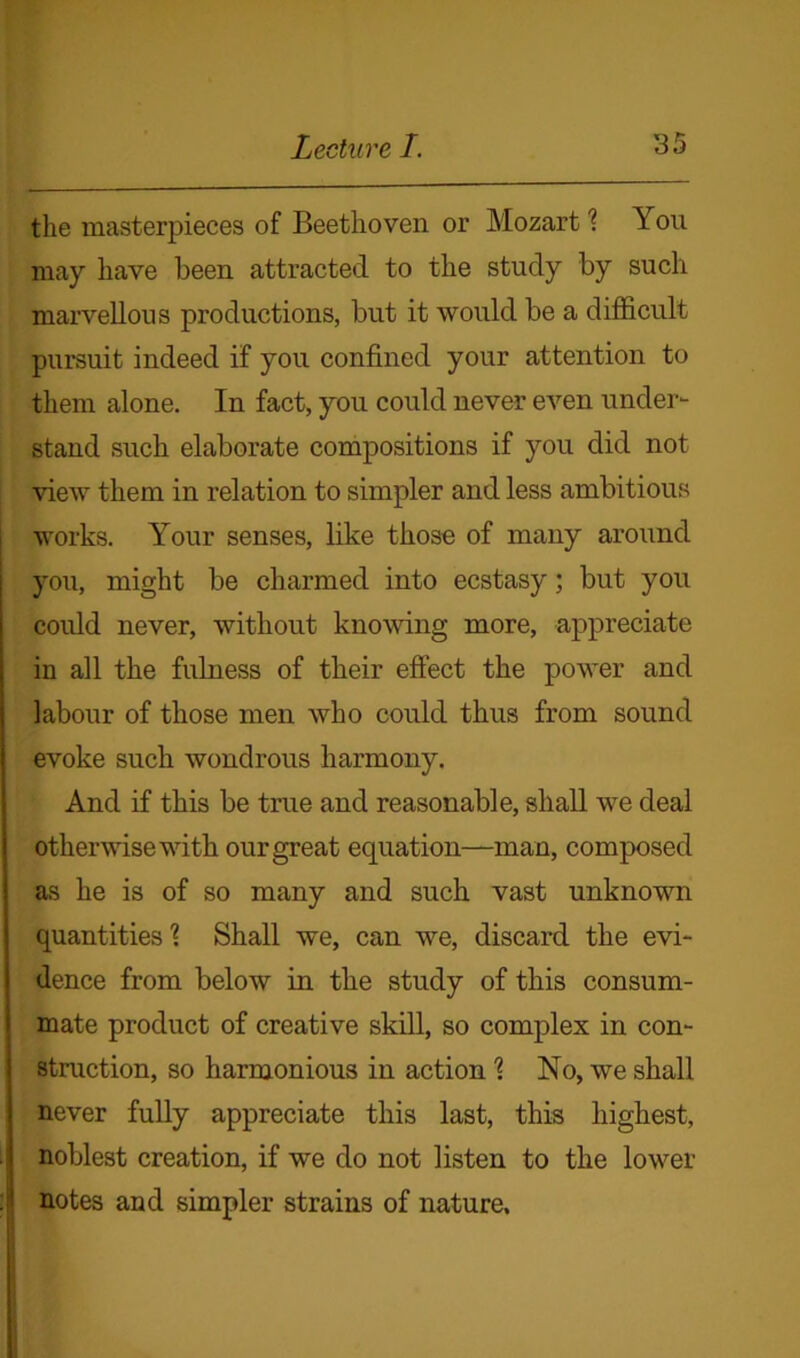 the masterpieces of Beethoven or Mozart \ Y on may have been attracted to the study by such marvellous productions, but it would be a difficult pursuit indeed if you confined your attention to them alone. In fact, you could never even under- stand such elaborate compositions if you did not view them in relation to simpler and less ambitious works. Your senses, like those of many around you, might be charmed into ecstasy; but you could never, without knowing more, appreciate in all the fulness of their effect the power and labour of those men who could thus from sound evoke such wondrous harmony. And if this be true and reasonable, shall we deal otherwise with our great equation—man, composed as he is of so many and such vast unknown quantities 'l Shall we, can we, discard the evi- dence from below in the study of this consum- mate product of creative skill, so complex in con- struction, so harmonious in action 1 No, we shall never fully appreciate this last, this highest, noblest creation, if we do not listen to the lower notes and simpler strains of nature.