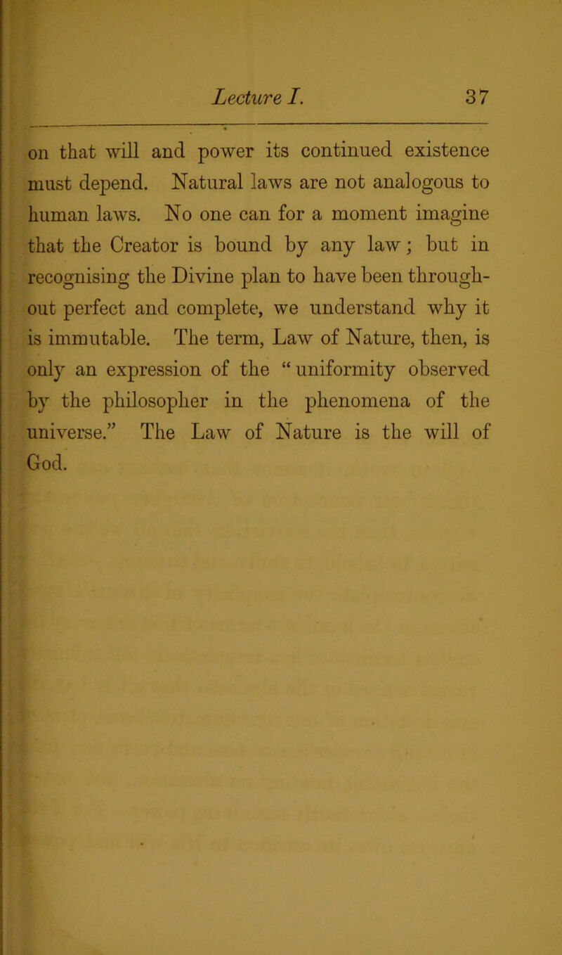 on that will and power its continued existence must depend. Natural laws are not analogous to human laws. No one can for a moment imagine that the Creator is bound by any law; but in recognising the Divine plan to have been through- out perfect and complete, we understand why it is immutable. The term, Law of Nature, then, is only an expression of the “uniformity observed by the philosopher in the phenomena of the universe.” The Law of Nature is the will of God.