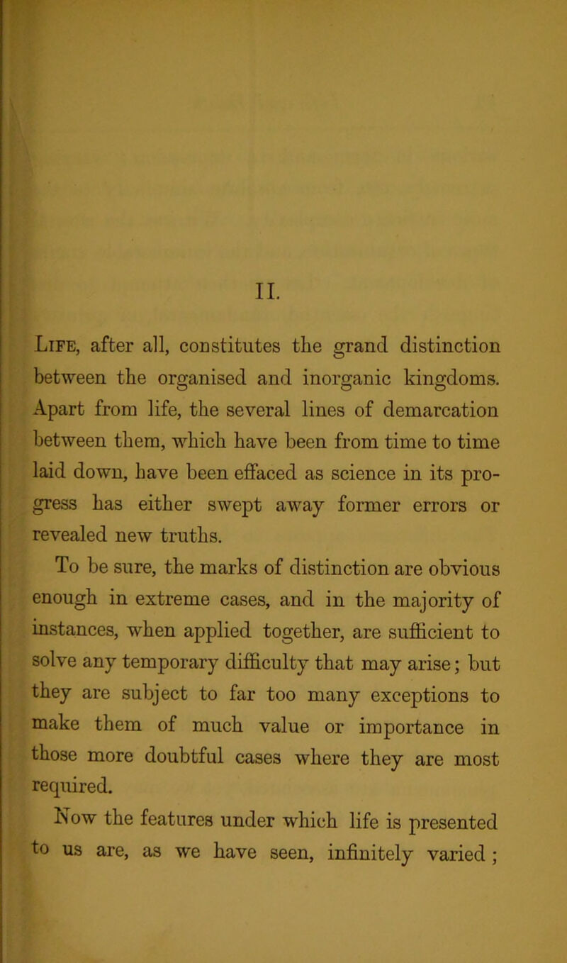 II. Life, after all, constitutes the grand distinction between the organised and inorganic kingdoms. Apart from life, the several lines of demarcation between them, which have been from time to time laid down, have been effaced as science in its pro- gress has either swept away former errors or revealed new truths. To be sure, the marks of distinction are obvious enough in extreme cases, and in the majority of instances, when applied together, are sufficient to solve any temporary difficulty that may arise; but they are subject to far too many exceptions to make them of much value or importance in those more doubtful cases where they are most required. Now the features under which life is presented to us are, as we have seen, infinitely varied ;