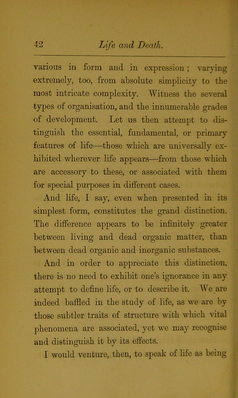 various in form and in expression; varying extremely, too, from absolute simplicity to the most intricate complexity. Witness the several types of organisation, and the innumerable grades of development. Let us then attempt to dis- tinguish the essential, fundamental, or primary features of life—those which are universally ex- hibited wherever life appears—from those which are accessory to these, or associated with them for special purposes in different cases. And life, I say, even when presented in its simplest form, constitutes the grand distinction. The difference appears to be infinitely greater between living and dead organic matter, than between dead organic and inorganic substances. And in order to appreciate this distinction, there is no need to exhibit one’s ignorance in any attempt to define life, or to describe it. We are indeed baffled in the study of life, as we are by those subtler traits of structure with which vital phenomena are associated, yet we may recognise and distinguish it by its effects. I would venture, then, to speak of life as being
