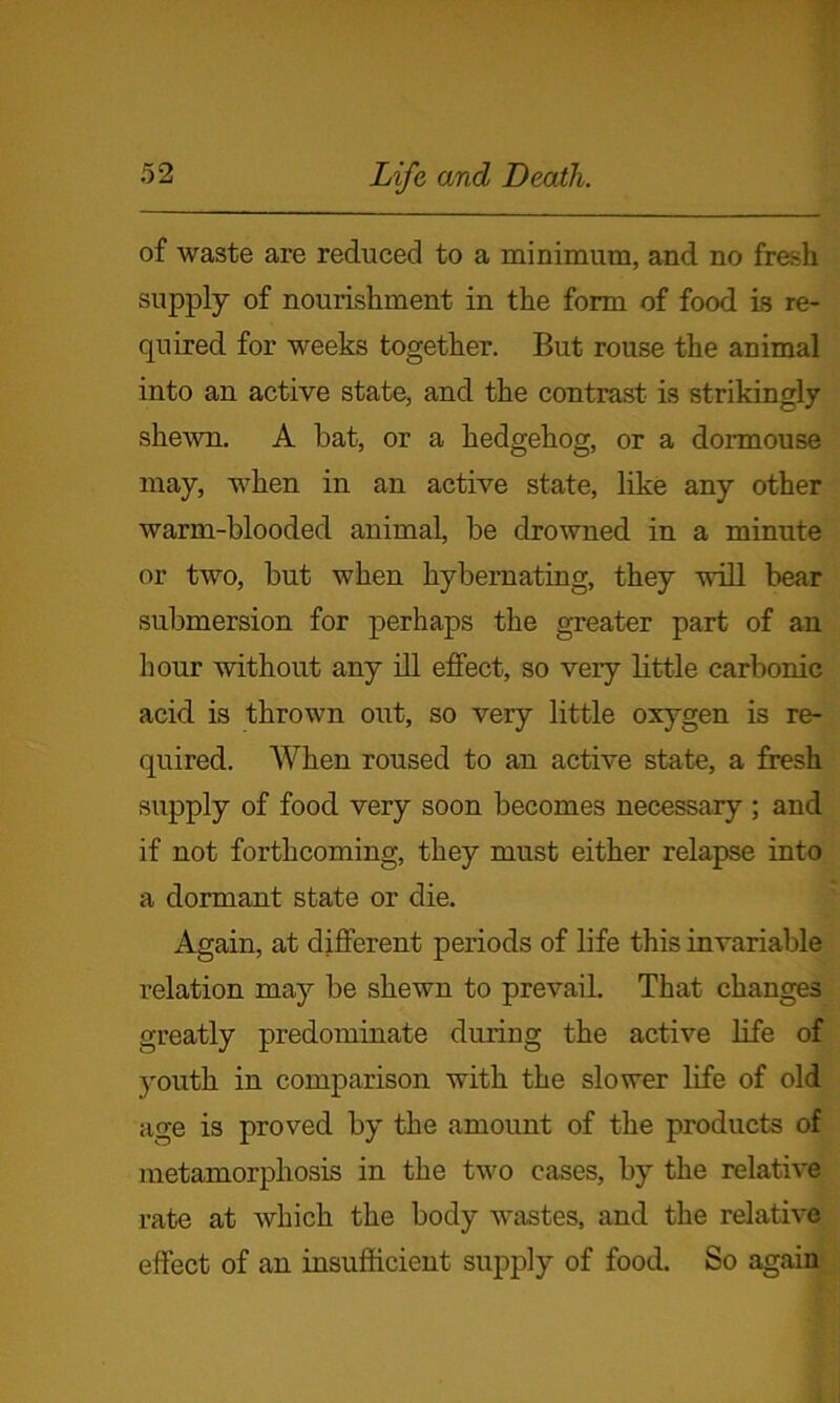 of waste are reduced to a minimum, and no fresh supply of nourishment in the form of food is re- quired for weeks together. But rouse the animal into an active state, and the contrast is strikingly shewn. A bat, or a hedgehog, or a dormouse may, when in an active state, like any other warm-blooded animal, be drowned in a minute or two, but when kybernating, they will bear submersion for perhaps the greater part of an hour without any ill effect, so very little carbonic acid is thrown out, so very little oxygen is re- quired. When roused to an active state, a fresh supply of food very soon becomes necessary ; and if not forthcoming, they must either relapse into a dormant state or die. Again, at different periods of life this invariable relation may be shewn to prevail. That changes greatly predominate during the active life of youth in comparison with the slower life of old age is proved by the amount of the products of metamorphosis in the two cases, by the relative rate at which the body wastes, and the relative effect of an insufficient supply of food. So again