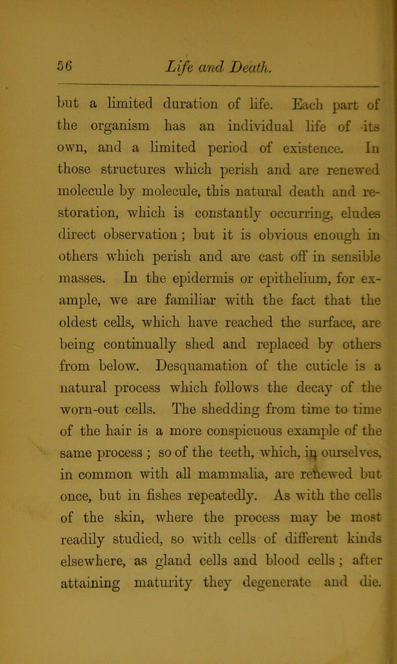 but a limited duration of life. Each part of the organism has an individual life of its own, and a limited period of existence. In those structures which perish and are renewed molecule by molecule, this natural death and re- storation, which is constantly occurring, eludes direct observation; but it is obvious enough in others which perish and are cast off in sensible masses. In the epidermis or epithelium, for ex- ample, we are familiar with the fact that the oldest cells, which have reached the surface, are being continually shed and replaced by others from below. Desquamation of the cuticle is a natural process which follows the decay of the worn-out cells. The shedding from time to time of the hair is a more conspicuous example of the same process ; so of the teeth, which, iq ourselves, in common with all mammalia, are rehewed but once, but in fishes repeatedly. As with the cells of the skin, where the process may be most readily studied, so with cells of different kinds elsewhere, as gland cells and blood cells ; after attaining maturity they degenerate and die.