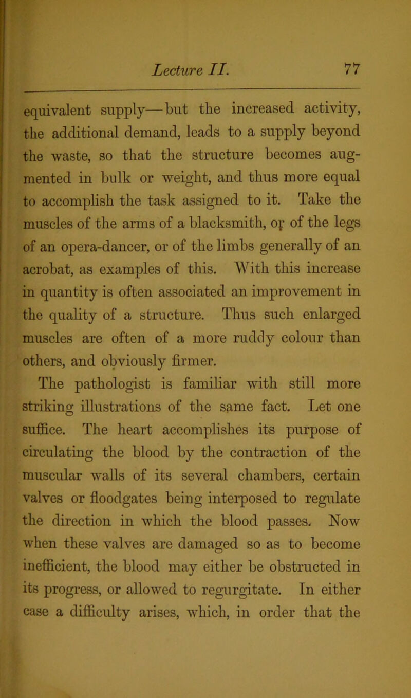 equivalent supply—but the increased activity, the additional demand, leads to a supply beyond the waste, so that the structure becomes aug- mented in bulk or weight, and thus more equal to accomplish the task assigned to it. Take the muscles of the arms of a blacksmith, or of the legs of an opera-dancer, or of the limbs generally of an acrobat, as examples of this. With this increase in quantity is often associated an improvement in the quality of a structure. Thus such enlarged muscles are often of a more rudely colour than others, and obviously firmer. The pathologist is familiar with still more striking; illustrations of the same fact. Let one suffice. The heart accomplishes its purpose of circulating the blood by the contraction of the muscular walls of its several chambers, certain valves or floodgates being interposed to regulate the direction in which the blood passes. Now when these valves are damaged so as to become inefficient, the blood may either be obstructed in its progress, or allowed to regurgitate. In either case a difficulty arises, which, in order that the