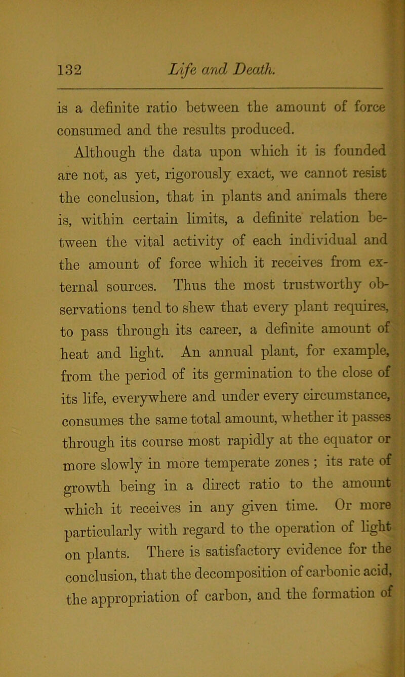 is a definite ratio between the amount of force consumed and the results produced. Although the data upon which it is founded are not, as yet, rigorously exact, we cannot resist the conclusion, that in plants and animals there is, within certain limits, a definite relation be- tween the vital activity of each individual and the amount of force which it receives from ex- ternal sources. Thus the most trustworthy ob- servations tend to shew that every plant requires, to pass through its career, a definite amount of heat and light. An annual plant, for example, from the period of its germination to the close of its life, everywhere and under every circumstance, consumes the same total amount, whether it passes through its course most rapidly at the equator or more slowly in more temperate zones ; its rate of growth being m a direct ratio to the amount which it receives in any given time. Or more particularly with regard to the operation of light on plants. There is satisfactory evidence for the conclusion, that the decomposition of carbonic acid, the appropriation of carbon, and the formation of