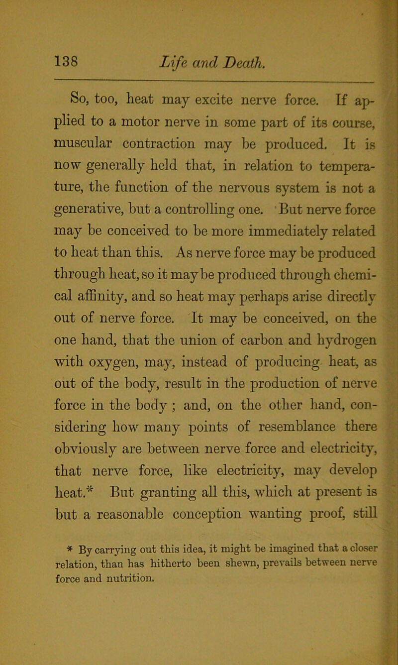 So, too, heat may excite nerve force. If ap- plied to a motor nerve in some part of its course, muscular contraction may be produced. It is now generally held that, in relation to tempera- ture, the function of the nervous system is not a generative, but a controlling one. But nerve force may be conceived to be more immediately related to heat than this. As nerve force may be produced through heat, so it maybe produced through chemi- cal affinity, and so heat may perhaps arise directly out of nerve force. It mav be conceived, on the one hand, that the union of carbon and hydrogen with oxygen, may, instead of producing heat, as out of the body, result in the production of nerve force in the body; and, on the other hand, con- sidering how many points of resemblance there obviously are between nerve force and electricity, that nerve force, like electricity, may develop heat. But granting all this, which at present is but a reasonable conception wanting proof, still * By carrying out this idea, it might be imagined that a closer relation, than has hitherto been shewn, prevails between nerve force and nutrition.