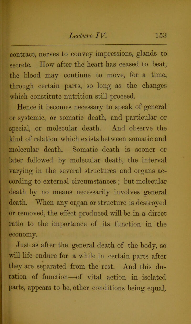 contract, nerves to convey impressions, glands to secrete. How after the heart has ceased to beat, the blood may continue to move, for a time, through certain parts, so long as the changes which constitute nutrition still proceed. Hence it becomes necessary to speak of general or systemic, or somatic death, and particular or special, or molecular death. And observe the kind of relation which exists between somatic and molecular death. Somatic death is sooner or later followed by molecular death, the interval varying in the several structures and organs ac- cording to external circumstances ; but molecular death by no means necessarily involves general death. When any organ or structure is destroyed or removed, the effect produced will be in a direct ratio to the importance of its function in the economy. Just as after the general death of the body, so will life endure for a while in certain parts after they are separated from the rest. And this du- ration of function—of vital action in isolated parts, appears to be, other conditions being equal,