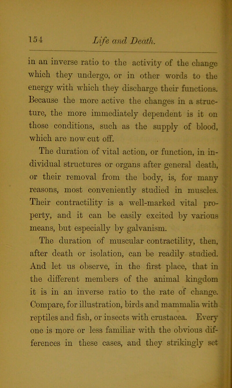 in an inverse ratio to the activity of the change which they undergo, or in other words to the energy with which they discharge their functions. Because the more active the changes in a struc- ture, the more immediately dependent is it on those conditions, such as the supply of blood, which are now cut off. The duration of vital action, or function, in in- dividual structures or organs after general death, or their removal from the body, is, for many reasons, most conveniently studied in muscles. Their contractility is a well-marked vital pro- perty, and it can be easily excited by various means, but especially by galvanism. The duration of muscular contractility, then, after death or isolation, can be readily studied. And let us observe, in the first place, that in the different members of the animal kingdom it is in an inverse ratio to the rate of change. Compare, for illustration, birds and mammalia with reptiles and fish, or insects with Crustacea. Every one is more or less familiar with the obvious dif- ferences in these cases, and they strikingly set