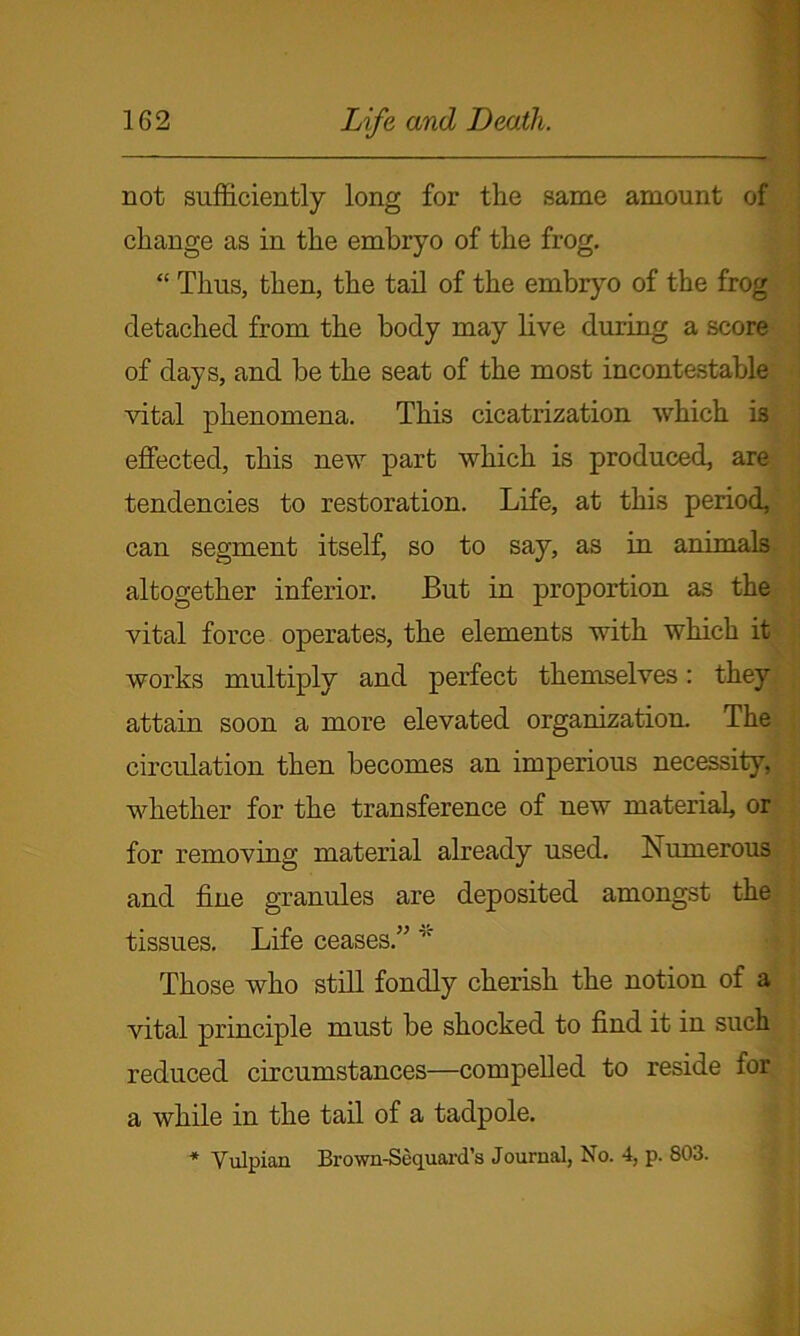 not sufficiently long for the same amount of change as in the embryo of the frog. “ Thus, then, the tail of the embryo of the frog detached from the body may live during a score of days, and he the seat of the most incontestable vital phenomena. This cicatrization which is effected, this new part which is produced, are tendencies to restoration. Life, at this period, can segment itself, so to say, as in animals altogether inferior. But in proportion as the vital force operates, the elements with which it works multiply and perfect themselves: they attain soon a more elevated organization. The circulation then becomes an imperious necessity, whether for the transference of new material, or for removing material already used. Numerous and fine granules are deposited amongst the tissues. Life ceases.” ,r Those who still fondly cherish the notion of a vital principle must be shocked to find it in such reduced circumstances—compelled to reside for a while in the tail of a tadpole. * Vulpian Brown-Sequard’s Journal, No. 4, p. 803.