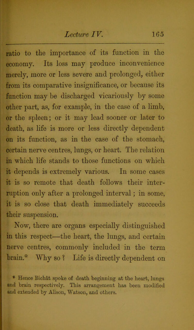 ratio to the importance of its function in the economy. Its loss may produce inconvenience merely, more or less severe and prolonged, either from its comparative insignificance, or because its function may be discharged vicariously by some other part, as, for example, in the case of a limb, or the spleen; or it may lead sooner or later to death, as life is more or less directly dependent on its function, as in the case of the stomach, certain nerve centres, lungs, or heart. The relation in which life stands to those functions on which it depends is extremely various. In some cases it is so remote that death follows their inter- ruption only after a prolonged interval; in some, it is so close that death immediately succeeds their suspension. Now, there are organs especially distinguished in this respect—the heart, the lungs, and certain nerve centres, commonly included in the term brain* Why so % Life is directly dependent on * Hence BicMt spoke of death beginning at the heart, lungs and brain respectively. This arrangement has been modified and extended by Alison, Watson, and others.