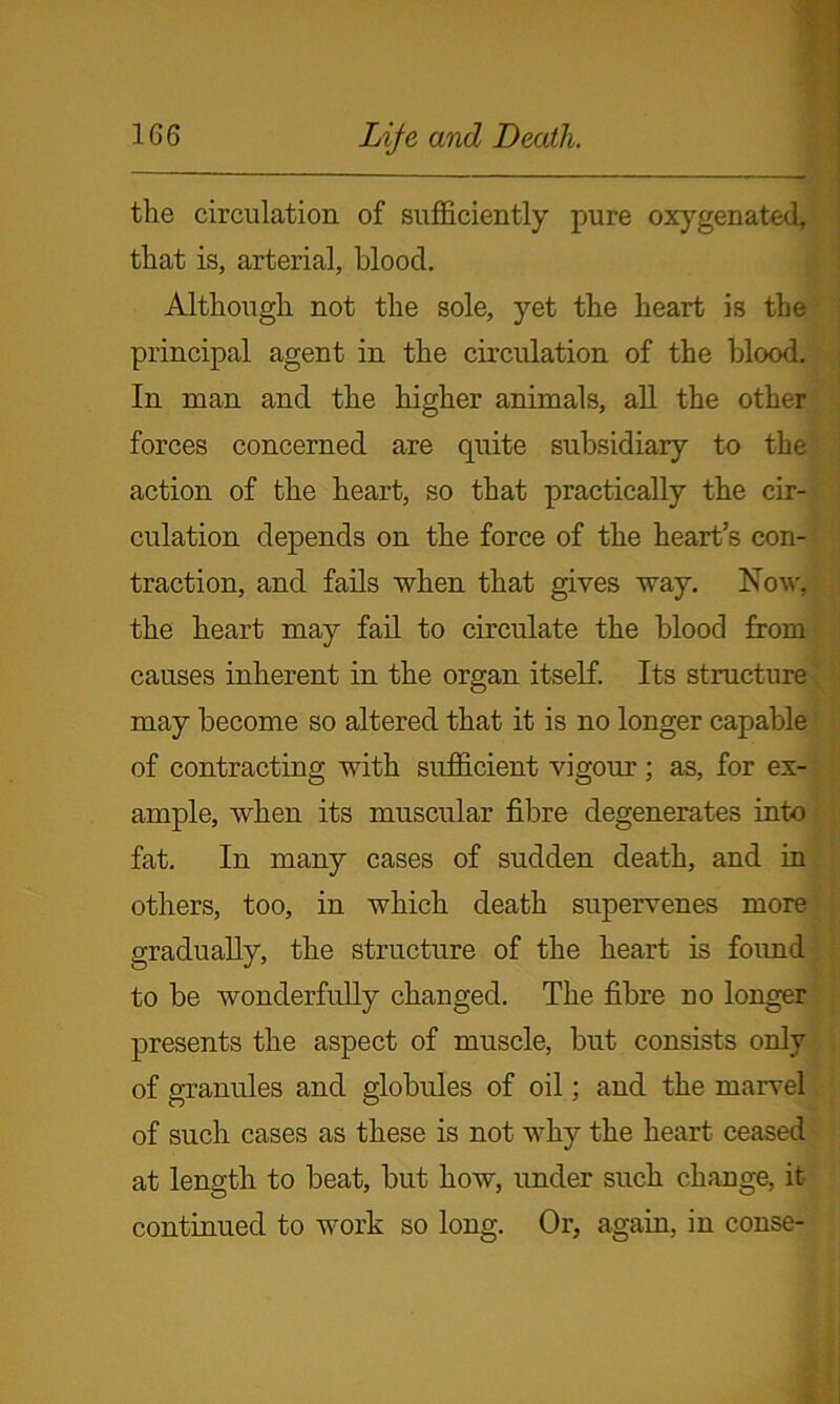 the circulation of sufficiently pure oxygenated, that is, arterial, blood. Although not the sole, yet the heart is the principal agent in the circulation of the blood. In man and the higher animals, all the other forces concerned are quite subsidiary to the action of the heart, so that practically the cir- culation depends on the force of the heart’s con- traction, and fails when that gives way. Now, the heart may fail to circulate the blood from causes inherent in the organ itself. Its structure may become so altered that it is no longer capable of contracting with sufficient vigour; as, for ex- ample, when its muscular fibre degenerates into fat. In many cases of sudden death, and in others, too, in which death supervenes more, gradually, the structure of the heart is foimd to be wonderfully changed. The fibre no longer presents the aspect of muscle, but consists only of granules and globules of oil; and the marvel of such cases as these is not why the heart ceased at length to beat, but how, under such change, it continued to work so long. Or, again, in conse-